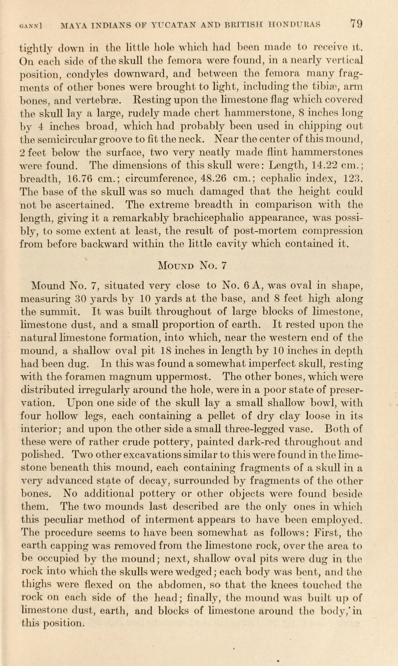 tightly down in the little hole which had been made to receive it. On each side of the skull the femora were found, in a nearly vertical position, condyles downward, and between the femora many frag¬ ments of other bones were brought to light, including the tibiae, arm bones, and vertebrae. Resting upon the limestone flag which covered the skull lay a large, rudely made chert hammerstone, 8 inches long by 4 inches broad, which had probably been used in chipping out the semicircular groove to fit the neck. Near the center of this mound, 2 feet below the surface, two very neatly made flint hammers tones were found. The dimensions of this skull were: Length, 14.22 cm.; breadth, 16.76 cm.; circumference, 48.26 cm.; cephalic index, 123. The base of the skull was so much damaged that the height could not be ascertained. The extreme breadth in comparison with the length, giving it a remarkably brachicephalio appearance, was possi¬ bly, to some extent at least, the result of post-mortem compression from before backward within the little cavity which contained it. Mound No. 7 Mound No. 7, situated very close to No. 6 A, was oval in shape, measuring 30 yards by 10 yards at the base, and 8 feet high along the summit. It was built throughout of large blocks of limestone, limestone dust, and a small proportion of earth. It rested upon the natural limestone formation, into which, near the western end of the mound, a shallow oval pit 18 inches in length by 10 inches in depth had been dug. In this was found a somewhat imperfect skull, resting with the foramen magnum uppermost. The other bones, which were distributed irregularly around the hole, were in a jioor state of preser¬ vation. Upon one side of the skull lay a small shallow bowl, with four hollow legs, each containing a pellet of dry clay loose in its interior; and upon the other side a small three-legged vase. Both of these were of rather crude pottery, painted dark-red throughout and polished. Two other excavations similar to this were found in the lime¬ stone beneath this mound, each containing fragments of a skull in a very advanced state of decay, surrounded by fragments of the other bones. No additional pottery or other objects were found beside them. The two mounds last described are the only ones in which this peculiar method of interment appears to have been employed. The procedure seems to have been somewhat as follows: First, the earth capping was removed from the limestone rock, over the area to be occupied by the mound; next, shallow oval pits were dug in the rock into which the skulls were wedged; each body was bent, and the thighs were flexed on the abdomen, so that the knees touched the rock on each side of the head; finally, the mound was built up of limestone dust, earth, and blocks of limestone around the body,'in this position.