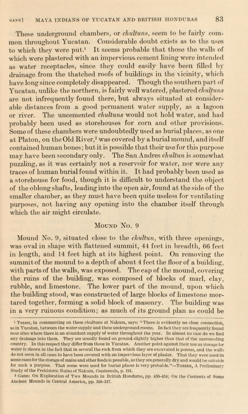 These underground chambers, or chultuns, seem to ho fairly com¬ mon throughout Yucatan. Considerable doubt exists as to the uses to which they were put.1 It seems probable that those the walls of which were plastered with an impervious, cement lining were intended as water receptacles, since they could easily have been filled by drainage from the thatched roofs of buildings in the \icinity, which have long since completely disappeared. Though the southern part of Yucatan, unlike the northern, is fairly well watered, plastered chultuns are not infrequently found there, but always situated at consider¬ able distances from a good permanent water supply, as a lagoon or river. The uncemented chultuns would not hold water, and had probably been used as storehouses for corn and other provisions. Some of these chambers were undoubtedly used as burial places, as one at Platon, on the Old River,2 was covered by a burial mound, and itself contained human bones; but it is possible that their use for this purpose may have been secondary only. The San Andres chultun is somewhat puzzling, as it was certainly not a reservoir for water, nor were any traces of human burial found within it. It had probably been used as a storehouse for food, though it is difficult to understand the object of the oblong shafts, leading into the open air, found at the side of the smaller chamber, as they must have been quite useless for ventilating purposes, not having any opening into the chamber itself through which the air might circulate. Mound No. 9 Mound No. 9, situated close to the chultun, with three openings, was oval in shape with flattened summit, 44 feet in breadth, 66 feet in length, and 14 feet high at its highest point. On removing the summit of the mound to a depth of about 4 feet the floor of a building, with parts of the walls, was exposed. The cap of the mound, covering the ruins of the building, was composed of blocks of marl, clay, rubble, and limestone. The lower part of the mound, upon which the building stood, was constructed of large blocks of limestone mor¬ tared together, forming a solid block of masonry. The building was in a very ruinous condition; as much of its ground plan as could be ■ Tozzer, in commenting on these chultuns at Nakum, says: “There is evidently no close connection, as in Yucatan, between the water supply and these underground rooms. In fact they aro frequently found near sites where there is an abundant supply of water throughout the year. In almost no case do we find any drainage into them. They are usually found on ground slightly higher than that of the surrounding country. In this respect they differ from those in Yucatan. Another point against their use as storage for water is shown in the fact that in several the rock from which they are excavated is porous, and the walls do not seem in all cases to have been covered with an impervious layer of plaster. That they were used in some cases for the storage of maize and other foods is possible, as they are generally dry and would be suitable for such a purpose. That some were used for burial places is very probablo.”—Tozzer, A Preliminary Study of the Prehistoric Ruins of Nakum, Guatemala, p. 191. 2 Gann: On Exploration of Two Mounds in British Honduras, pp. 430-434; On the Contents of Some Ancient Mounds in Central America, pp. 308-317.