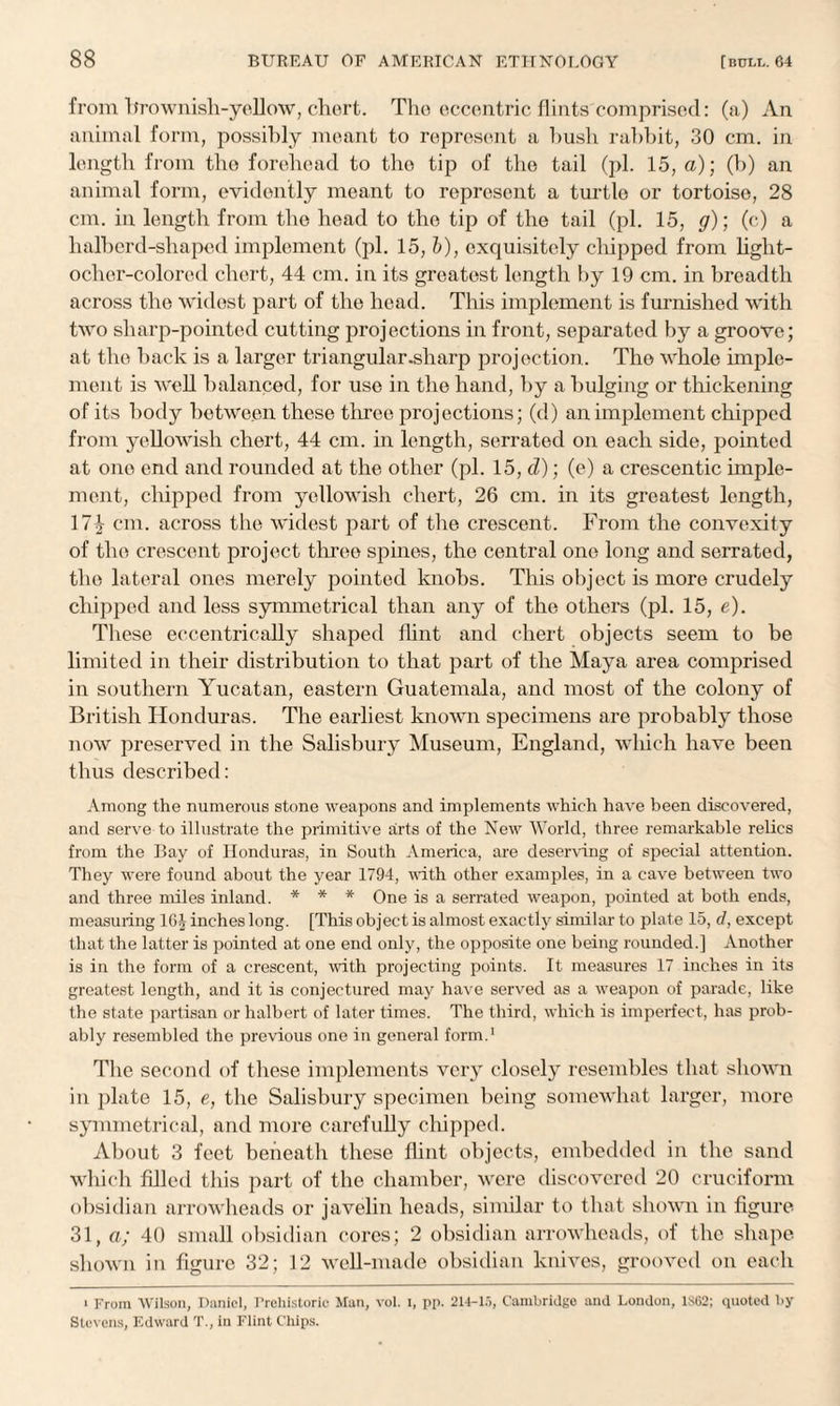 from brownish-yellow, chert. The eccentric flints comprised: (a) An animal form, possibly meant to represent a bush rabbit, 30 cm. in length from the forehead to the tip of the tail (pi. 15, a); (h) an animal form, evidently meant to represent a turtle or tortoise, 28 cm. in length from the head to the tip of the tail (pi. 15, y); (c) a halberd-shaped implement (pi. 15, b), exquisitely chipped from light- ocher-colored chert, 44 cm. in its greatest length by 19 cm. in breadth across the widest part of the head. This implement is furnished with two sharp-pointed cutting projections in front, separated by a groove; at the back is a larger triangular .sharp projection. The whole imple¬ ment is well balanced, for use in the hand, by a bulging or thickening of its body between these tliree projections; (d) an implement chipped from yellowish chert, 44 cm. in length, serrated on each side, pointed at one end and rounded at the other (pi. 15, d); (e) a crescentic imple¬ ment, chipped from yellowish chert, 26 cm. in its greatest length, 17^ cm. across the widest part of the crescent. From the convexity of the crescent project three spines, the central one long and serrated, the lateral ones merely pointed knobs. This object is more crudely chipped and less symmetrical than any of the others (pi. 15, e). These eccentrically shaped Hint and chert objects seem to be limited in their distribution to that part of the Maya area comprised in southern Yucatan, eastern Guatemala, and most of the colony of British Honduras. The earliest known specimens are probably those now preserved in the Salisbury Museum, England, which have been thus described: Among the numerous stone weapons and implements which have been discovered, and serve to illustrate the primitive arts of the New World, three remarkable relics from the Bay of Honduras, in South America, are deserving of special attention. They were found about the year 1794, with other examples, in a cave between two and three miles inland. * * * One is a serrated weapon, pointed at both ends, measuring 1G-1 inches long. [This object is almost exactly similar to plate 15, d, except that the latter is pointed at one end only, the opposite one being rounded.] Another is in the form of a crescent, with projecting points. It measures 17 inches in its greatest length, and it is conjectured may have served as a weapon of parade, like the state partisan or halbert of later times. The third, which is imperfect, has prob¬ ably resembled the previous one in general form.1 The second of these implements very closely resembles that shown in plate 15, e, the Salisbury specimen being somewhat larger, more symmetrical, and more carefully chipped. About 3 feet beneath these flint objects, embedded in the sand which filled this part of the chamber, were discovered 20 cruciform obsidian arrowheads or javelin heads, similar to that shown in figure 31, a; 40 small obsidian cores; 2 obsidian arrowheads, of the shape shown in figure 32; 12 well-made obsidian knives, grooved on each i From Wilson, Daniel, Prehistoric Man, vol. i, pp. 214-15, Cambridge and London, 1S62; quoted by- Stevens, Edward T., in Flint Chips.