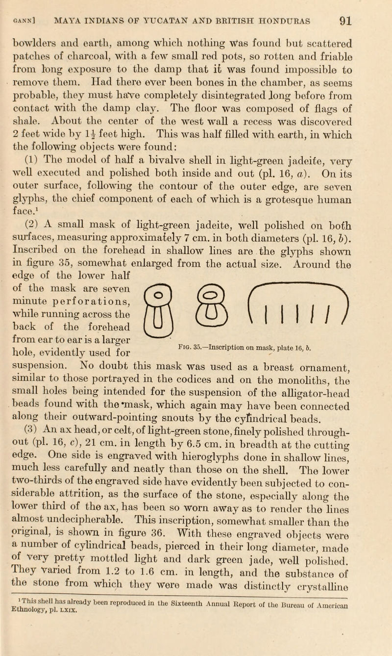 bowlders and earth, among which nothing Was found hut scattered patches of charcoal, with a few small rod pots, so rotten and friable from long exposure to the damp that it was found impossible to remove them. Had there over been bones in the chamber, as seems probable, they must have completely disintegrated long before from contact with the damp clay. The floor was composed of flags of shale. About the center of the west wall a recess was discovered 2 feet wide by H feet high. This was half filled with earth, in which the following objects were found: (1) The model of half a bivalve shell in light-green jadeife, very well executed and polished both inside and out (pi. 16, a). On its outer surface, following the contour of the outer edge, are seven glyphs, the chief component of each of which is a grotesque human face.1 (2) A small mask of light-green jadeite, well polished on both surfaces, measuring approximately 7 cm. in both diameters (pi. 16, b). Inscribed on the forehead in shallow lines are the glyphs shown in figure 35, somewhat enlarged from the actual size. Around the edge of the lower half of the mask are seven minute perforations, while running across the back of the forehead from ear to ear is a larger hole, evidently used for suspension. No doubt this mask was used as a breast ornament, similar to those portrayed in the codices and on the monoliths, the small holes being intended for the suspension of the alligator-head beads found with the ‘mask, which again may have been connected along their outward-pointing snouts by the cylindrical beads. (3) An ax head, or celt, of light-green stone, finely polished through¬ out (pi. 16, c), 21 cm. in length by 6.5 cm. in breadth at the cutting edge. One side is engraved with hieroglyphs done in shallow lines, much less carefully and neatly than those on the shell. The lower two-thirds of the engraved side have evidently been subjected to con¬ siderable attrition, as the surface of the stone, especially along the lower third of the ax, has been so worn away as to render the lines almost undecipherable. This inscription, somewhat smaller than the original, is shown in figure 36. With these engraved objects were a number of cylindrical beads, pierced in their long diameter, made of very pretty mottled light and dark green jade, well polished. They varied from 1.2 to 1.6 cm. in length, and the substance of the stone from which they were made was distinctly crystalline ‘Thj/S shell has already been reproduced in the Sixteenth Annual Report of the Bureau of American Ethnology, pi. lxix.