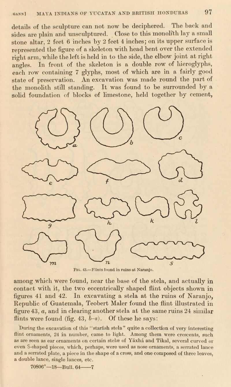 details of the sculpture can not now be deciphered. The back and sides are plain and unsculptured. Close to this monoli'th lay a small stone altar, 2 feet 6 inches by 2 feet 4 inches; on its upper surface is represented the figure of a skeleton with head bent over the extended right arm, while the left is held in to the side, the elbow joint at right angles. In front of the skeleton is a double row of hieroglyphs, eacli row containing 7 glyphs, most of which are in a fairly good state of preservation. An excavation was made round the part of the monolith still standing. It was found to be surrounded by a solid foundation of blocks of limestone, held together by cement, Fig. 43.—Flints found in ruins at Naranjo. among which were found, near the base of the stela, and actually in contact with it, the two eccentrically shaped flint objects shown in figures 41 and 42. In excavating a stela at the ruins of Naranjo, Republic of Guatemala, Teobert Maler found the flint illustrated in figure 43, a, and in clearing another stela at the same ruins 24 similar flints were found (fig. 43, b-s). Of these he says: During the excavation of this “starfish stela” quite a collection of very interesting flint ornaments, 24 in number, came to light. Among them were crescents, such as are seen as ear ornaments on certain stelae of Yaxha and Tikal, several curved or even S-shaped pieces, which, perhaps, were used as nose ornaments, a serrated lance and a serrated plate, a piece in the shape of a cross, and one composed of three leaves, a double lance, single lances, etc. 70806°—18—Bull. 64-7