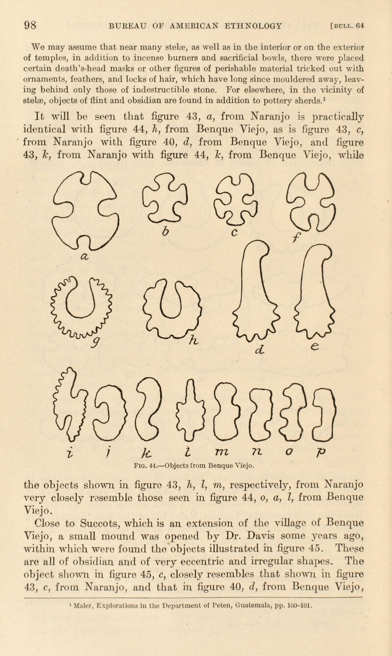 We may assume that near many stelue, as well as in the interior or on the exterior of temples, in addition to incense burners and sacrificial bowls, there were placed certain death’s-head masks or other figures of perishable material tricked out with ornaments, feathers, and locks of hair, which have long since mouldered away, leav¬ ing behind only those of indestructible stone. For elsewhere, in the vicinity of stelae, objects of flint and obsidian are found in addition to pottery sherds.1 It will be seen that figure 43, a, from Naranjo is practically identical with figure 44, li, from Benque Viejo, as is figure 43, c, from Naranjo with figure 40, d, from Benque Viejo, and figure 43, Tc, from Naranjo with figure 44, 1c, from Benque Viejo, while Fig. 44.—Objects from Benquo Viejo. the objects shown in figure 43, h, l, m, respectively, from Naranjo very closely resemble those seen in figure 44, o, a, Z, from Benque Viejo. Close to Succots, which is an extension of the village of Benque Viejo, a small mound was opened by Dr. Davis some years ago, within which were found the objects illustrated in figure 45. These are all of obsidian and of very eccentric and irregular shapes. The object shown in figure 45, c, closely resembles that shown in figure 43, c, from Naranjo, and that in figure 40, d, from Benque Viejo, 1 Mulor, Explorations in the Department of Peten, Guatemala, pp. 100-101.