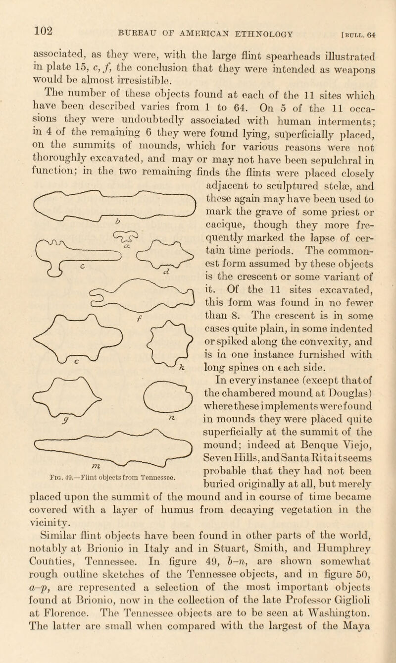 associated, as they were, with the largo flint spearheads illustrated in plate 15, c,f, the conclusion that they were intended as weapons would be almost irresistible. The number of these objects found at each of the 11 sites which have been described varies from 1 to 64. On 5 of the 11 occa¬ sions they were undoubtedly associated with human interments; m 4 of the remaining 6 they were found lying, superficially placed, on the summits ol mounds, which for various reasons were not thoroughly excavated, and may or may not have been sepulchral in function; in the two remaining finds the flints were placed closely adjacent to sculptured stelas, and these again may have been used to mark the grave of some priest or cacique, though they more fre¬ quently marked the lapse of cer¬ tain time periods. The common¬ est form assumed by these objects is the crescent or some variant of it. Of the 11 sites excavated, this form was found in no fewer than 8. The crescent is in some cases quite plain, in some indented or spiked along the convexity, and is in one instance furnished with long spines on each side. In every instance (except that of the chambered mound at Douglas) where these i mplements were fou nd in mounds they were placed quite superficially at the summit of the mound; indeed at Benque Viejo, Seven Hills, and San ta Ri ta i tseems probable that they had not been buried originally at all, but merely placed upon the summit of the mound and in course of time became covered with a layer of humus from decaying vegetation in the vicinity. Similar flint objects have been found in other parts of the world, notably at Brionio in Italy and in Stuart, Smith, and Humphrey Counties, Tennessee. In figure 40, b-n, are shown somewhat rough outline sketches of the Tennessee objects, and in figure 50, a-p, are represented a selection of the most important objects found at Brionio, now in the collection of the late Professor Giglioli at Florence. The Tennessee objects are to be seen at Washington. The latter are small when compared with the largest of the Maya Fio. 49.—Flint objects from Tennessee.