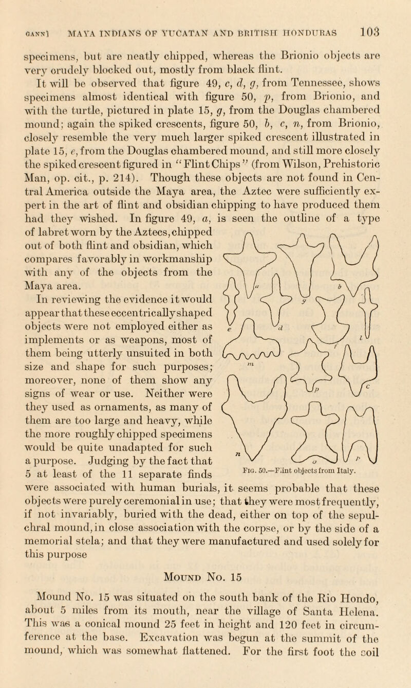 specimens, but are neatly chipped, whereas the Brionio objects are very crudely blocked out, mostly from black flint. It will be observed that figure 49, c, d, g, from Tennessee, shows specimens almost identical with figure 50, p, from Brionio, and with the turtle, pictured in plate 15, g, from the Douglas chambered mound; again the spiked crescents, figure 50, b, c, n, from Brionio, closely resemble the very much larger spiked crescent illustrated in plate 15, e, from the Douglas chambered mound, and still more closely the spiked crescent figured in “Flint Chips” (from Wilson, Prehistoric Man, op. oit., p. 214). Though these objects are not found in Cen¬ tral America outside the Maya area, the Aztec were sufficiently ex¬ pert in the art of flint and obsidian chipping to have produced them had they wished. In figure 49, a, is seen the outline of a type of labretworn by the Aztecs, chipped out of both flint and obsidian, which compares favorably in workmanship with any of the objects from the Maya area. In reviewing the evidence it would appear that these eccentrically shaped objects were not employed either as implements or as weapons, most of them being utterly unsuited in both size and shape for such purposes; moreover, none of them show any signs of wear or use. Neither were they used as ornaments, as many of them are too large and heavy, while the more roughly dripped specimens would be quite unadapted for such a purpose. Judging by the fact that 5 at least of the 11 separate finds were associated with human burials, it seems probable that these objects were purely ceremonial in use; that they were most frequently, if not invariably, buried with the dead, either on top of the sepul¬ chral mound, in close association with the corpse, or by the side of a memorial stela; and that they were manufactured and used solely for this purpose Mound No. 15 Mound No. 15 was situated on the south bank of the Rio Hondo, about 5 miles from its mouth, near the village of Santa Helena. This was a conical mound 25 feet in height and 120 feet in circum¬ ference at the base. Excavation was begun at the summit of the mound, which was somewhat flattened. For the first foot the coil