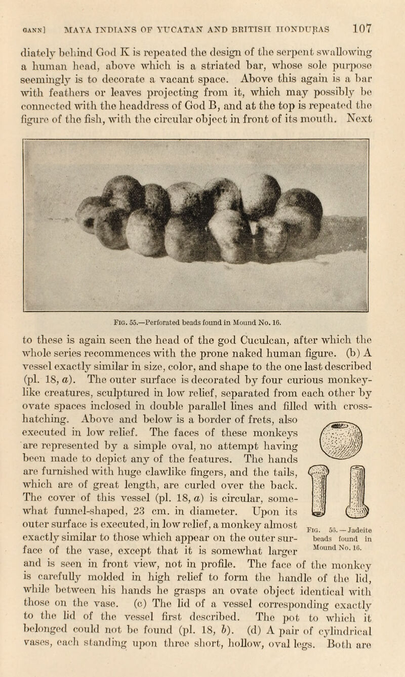 diately behind God Iv is repeated the design of the serpent swallowing a human head, above which is a striated bar, whose sole purpose seemingly is to decorate a vacant space. Above this again is a bar with feathers or leaves projecting from it, which may possibly lie connected with the headdress of God B, and at the top is repeated the figure of the fish, with the circular object in front of its mouth. Next I Fig. 55.—Perforated beads found in Mound No. 16. to these is again seen the head of the god Cuculcan, after which the whole series recommences with the prone naked human figure, (b) A vessel exactly similar in size, color, and shape to the one last described (pi. 18, a). The outer surface is decorated by four curious monkey¬ like creatures, sculptured in low relief, separated from each other by ovate spaces inclosed in double parallel lines and filled with cross- hatching. Above and below is a border of frets, also executed in low relief. The faces of these monkeys are represented by a simple oval, no attempt having been made to depict any of the features. The hands are furnished with huge clawlike fingers, and the tails, which are of great length, are curled over the back. The cover of this vessel (pi. 18, a) is circular, some¬ what funnel-shaped, 23 cm. in diameter. Upon its outer surface is executed, in low relief, a monkey almost exactly similar to those which appear on the outer sur¬ face of the vase, except that it is somewhat larger and is seen in front view, not in profile. The face of the monkey is carefully molded in high relief to form the handle of the lid, while between his hands he grasps an ovate object identical with those on the vase. (c) The lid of a vessel corresponding exactly to the lid of the vessel first described. The pot to which it belonged could not be found (pi. 18, b). (d) A pair of cylindrical yases, each standing upon three short, hollow, oval legs. Both are Fig. 56. — Jadeite beads found in Mound No. 16.