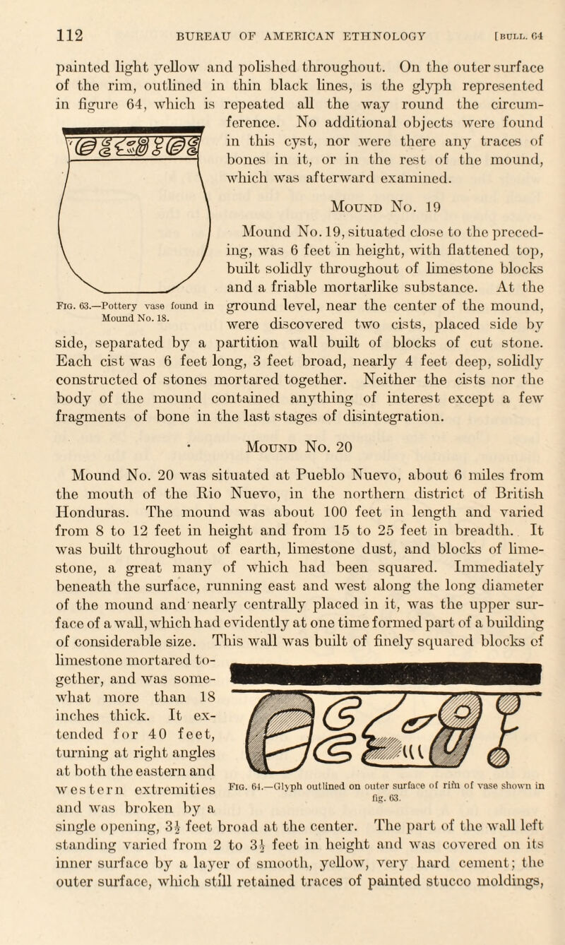painted light yellow and polished throughout. On the outer surface of the rim, outlined in thin black lines, is the glyph represented in figure 64, which is repeated all the way round the circum¬ ference. No additional objects were found in this cyst, nor were there any traces of bones in it, or in the rest of the mound, which was afterward examined. Mound No. 19 Mound No. 19, situated close to the preced¬ ing, was 6 feet in height, with flattened top, built solidly throughout of limestone blocks and a friable mortarlike substance. At the fig. 63—Pottery vase found in ground level, near the center of the mound, Mound No. is. were discovered two cists, placed side by side, separated by a partition wall built of blocks of cut stone. Each cist was 6 feet long, 3 feet broad, nearly 4 feet deep, solidly constructed of stones mortared together. Neither the cists nor the body of the mound contained anything of interest except a few fragments of bone in the last stages of disintegration. ’ Mound No. 20 Mound No. 20 was situated at Pueblo Nuevo, about 6 miles from the mouth of the Rio Nuevo, in the northern district of British Honduras. The mound was about 100 feet in length and varied from 8 to 12 feet in height and from 15 to 25 feet in breadth. It was built throughout of earth, limestone dust, and blocks of lime¬ stone, a great many of which had been squared. Immediately beneath the surface, running east and west along the long diameter of the mound and nearly centrally placed in it, was the upper sur¬ face of a wall, which had evidently at one time formed part of a building of considerable size. This wall was built of finely squared blocks of limestone mortared to¬ gether, and was some¬ what more than 18 inches thick. It ex¬ tended for 40 feet, turning at right angles at both the eastern and western extremities and was broken by a single opening, 3£ feet broad at the center. The part of the wall left standing varied from 2 to 31 feet in height and was covered on its inner surface by a layer of smooth, yellow, very hard cement; the outer surface, which still retained traces of painted stucco moldings, Fig. 64.—Glyph outlined on outer surface of rifu of vase shown in fig. 63.