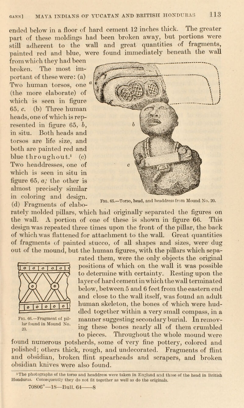 ended below in a floor of hard cement 12 inches thick, ihc greater part of these moldings had been broken away, but portions were still adherent to the wall and great quantities of fragments, painted red and blue, were found immediately beneath the wall from which they had been \ broken. The most im¬ portant of these were: (a) Two human torsos, one (the more elaborate) of which is seen in figure 65, c. (b) Three human heads, one of which is rep¬ resented in figure 65, b, in situ. Both heads and torsos are life size, and both are painted red and blue throughout.1 (c) Two headdresses, one of winch is seen in situ in figure 65, a; the other is almost precisely similar in coloring and design. (d) Fragments of elabo¬ rately molded pillars, which had originally separated the figures on the wall. A portion of one of these is shown in figure 66. This design was repeated three times upon the front of the pillar, the back of which was flattened for attachment to the wall. Great quantities of fragments of painted stucco, of all shapes and sizes, were' dug out of the mound, but the human figures, with the pillars which sepa¬ rated them, were the only objects the original positions of which on the wall it was possible to determine with certainty. Resting upon the layer of hard cement in which the wall terminated below, between 5 and 6 feet from the-eastern end and close to the wall itself, was found an adult human skeleton, the bones of which were hud¬ dled together within a very small compass, in a manner suggesting secondary burial. In remov¬ ing these bones nearly all of them crumbled to pieces. Throughout tire whole mound were Fig. 65.—Torso, head, and headdress from Hound No. 20. Fig. 66.—Fragment of pil¬ lar found in Mound No. 20. found numerous potsherds, some of very fine pottery, colored and polished; others thick, rough, and undecorated. Fragments of flint and obsidian, broken flint spearheads and scrapers, and broken obsidian knives were also found. ■ The photographs of the torso and headdress were taken in England and those of the head in ISritish Honduras. Consequently they do not fit together as well as do the originals. 7080G°—18—Bull. 64-8