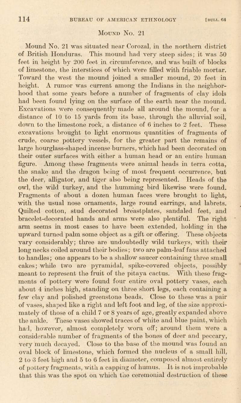 Mound No. 21 Mound No. 21 was situated near Corozal, in the northern district of British Honduras. This mound had very steep sides; it was 50 feet in height by 200 feet in circumference, and was built of blocks of limestone, the interstices of which were filled with friable mortar. Toward the west the mound joined a smaller mound, 20 feet in height. A rumor was current among the Indians in the neighbor¬ hood that some years before a number of fragments of clay idols had been found lying on the surface of the earth near the mound. Excavations were consequently made all around the mound, for a distance of 10 to 15 yards from its base, through the alluvial soil, down to the limestone rock, a distance of 6 inches to 2 feet. These excavations brought to light enormous quantities of fragments of crude, coarse pottery vessels, for the greater part the remains of large hourglass-shaped incense burners, which had been decorated on their outer surfaces with either a human head or an entire human figure. Among these fragments were animal heads in terra cotta, the snake and the dragon being of most frequent occurrence, but the deer, alligator, and tiger also being represented. Heads of the owl, the wild turkey, and the humming bird likewise were found. Fragments of about a dozen human faces were brought to light, with the usual nose ornaments, large round earrings, and labrets. Quilted cotton, stud decorated breastplates, sandaled feet, and bracelet-decorated hands and arms were also plentiful. The right ana seems in most cases to have been extended, holding in the upward turned palm some object as a gift or offering. These objects vary considerably; three are undoubtedly wild turkeys, with their long necks coiled around their bodies; two are palm-leaf fans attached to handles; one appears to bo a shallow saucer containing three small cakes; while two are pyramidal, spike-covered objects, possibly meant to represent the fruit of the pitaya cactus. With these frag¬ ments of pottery were found four entire oval pottery vases, each about 4 inches high, standing on three short legs, each containing a few clay and polished greenstone beads. Close to these was a pair of vases, shaped like a right and loft foot and leg, of the size approxi¬ mately of those of a child 7 or 8 years of age, greatly expanded above the ankle. Tiieso vases showed traces of white and blue paint, which had, however, almost completely worn off; around them were a considerable number of fragments of the bones of deer and peccary, very much decayed. Close to the base of the mound was found an oval block of limestone, which formed the nucleus of a small hill, 2 to >3 feet high and 5 to 6 feet in diameter, composed almost entirely of pottery fragments, with a capping of humus. It is not improbable that this was the spot on which the ceremonial destruction of these