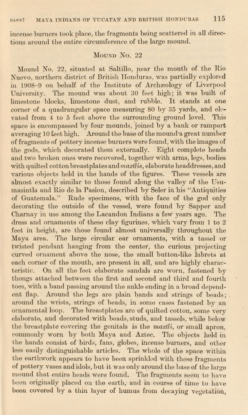 incense burners took place, the fragments being scattered in all direc¬ tions around the entire circumference of the large mound. Mound No. 22 Mound No. 22, situated at Saltillo, near the mouth of the Rio Nuevo, northern district of British Honduras, was partially explored in 1908-9 on behalf of the Institute of Archaeology of Liverpool University. The mound was about 30 feet high; it was built of limestone blocks, limestone dust, and rubble. It stands at one corner of a quadrangular space measuring 80 by 35 yards, and ele¬ vated from 4 to 5 feet above the surrounding ground level. This space is encompassed by four mounds, joined by a bank or rampart averaging 10 feet high. Around the base of the mound*a great number of fragments of pottery incense burners were found, with the images of the gods, which decorated them externally. Eight complete heads and two broken ones were recovered, together with arms, legs, bodies with quilted cotton breastplates and maxtlis, elaborate headdresses, and various objects held in the hands of the figures. These vessels are almost exactly similar to those found along the valley of the Usu- masintla and Rio de la Pasion, described by Seler in his “Antiquities of Guatemala.” Rude specimens, with the face of the god only decorating the outside of the vessel, were found by Sapper and Charnay in use among the Lacandon Indians a few years ago. The dress and ornaments of these clay figurines, which Vary from 1 to 2 feet in height, are those found almost universally throughout the Maya area. The large circular ear ornaments, with a tassel or twisted pendant hanging from the center, the curious projecting curved ornament above the nose, the small button-like labrets at each corner of the mouth, are present in all, and are highly charac¬ teristic. On all the feet elaborate sandals are worn, fastened by thongs attached between the first and second and third and fourth toes, with a band passing around the ankle ending in a broad depend¬ ent flap. Around the legs aro plain bands and strings of beads; around the wrists, strings of beads, in some cases fastened by an ornamental loop. The breastplates aro of quilted cotton, some very elaborate, and decorated with beads, studs, and tassels, while below the breastplate covering the genitals is the maxtli, or small apron, commonly worn by both Maya and Aztec. The objects held in the hands consist of birds, fans, globes, incense burners, and other less easily distinguishable articles. The whole of the space within the earthwork appears to have been sprinkled with these fragments of pottery vases and idols, but it was only around the base of the large mound that entire heads were found. The fragments seem to have boon originally placed on the earth, and in course of tune to have been covered by a thin layer of humus from decaying vegetation,