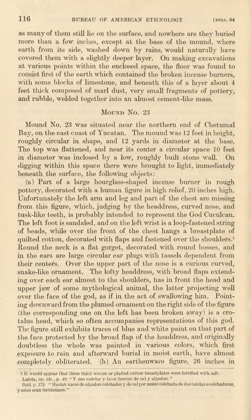 as many of thorn still lie on the surface, and nowhere are they huried more than a few inches, except at the base of the mound, where earth from its side, washed down by rains, would naturally have covered them with a slightly deeper layer. On making excavations at various points within the enclosed space, the floor was found to consist first of the earth which contained the broken incense burners, with some blocks of limestone, and beneath this of a layer about 4 feet thick composed of marl dust, very small fragments of pottery, and rubble, welded together into an almost cement-like mass. Mound No. 23 Mound No. 23 was situated near the northern end of Clietumal Bay, on the east coast of Yucatan. The mound was 12 feet in height, roughly circular in shape, and 12 yards in diameter at the base. The top was flattened, and near its center a circular space 10 feet in diameter was inclosed by a low, roughly built stone wall. On digging within this space there were brought to light, immediately beneath the surface, the following objects: (a) Part of a large hourglass-shaped inconse burner in rough pottery, decorated with a human figure in high relief, 20 inches high. Unfortunately the left arm and leg and part of the chest are missing from this figure, which, judging by the headdress, curved nose, and tusk-like teeth, is probably intended to represent the God Cuculcan. The left foot is sandaled, and on the left wrist is a loop-fastened string of beads, while over the front of the chest hangs a breastplate of quilted cotton, decorated with flaps and fastened over the shoulders.1 Round the neck is a flat gorget, decorated with round bosses, and in the ears are large circular ear plugs with tassels dependent from their centers. Over the upper part of the nose is a curious curved, snake-like ornament. The lofty headdress, with broad flaps extend¬ ing: over each ear almost to the shoulders, has in front the head and upper jaw of some mythological animal, the latter projecting well over the face of the god, as if in the act of swallowing him. Point¬ ing downward from the plumed ornament on the right side of the figure (the corresponding one on the loft has been broken away) is a cro- talus head, which so often accompanies representations of this god. The figure still exhibits traces of blue and white paint on that part of the face protected by the broad flap of the headdress, and originally doubtless the whole was painted in various colors, which first exposure to rain and afterward burial in moist earth, have almost completely obliterated, (b) An earthenware figure, 26 inches in 1 It would appear that these thick woven or plaited cotton breastplates were fortified with salt. I.anda, op. cit., p. 48: “ Y sus rodelas y iacos fuertes de sal y algodon.” Ibid. p. 172: “ llazian xaeos do algodon colehados y de salpor molercolchadade dostandasocolchaduras, y ostos eran fortissimos. ”