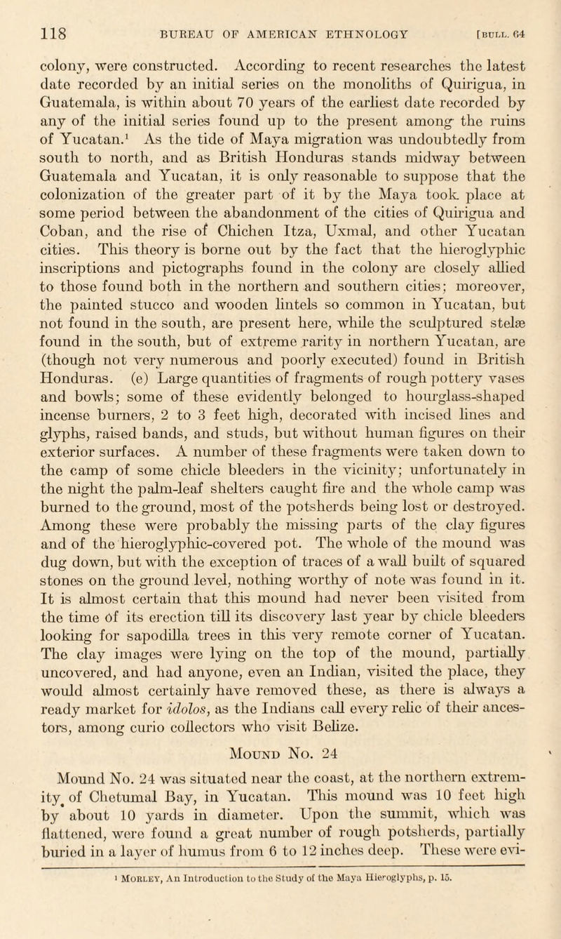 colony, were constructed. According to recent researches the latest date recorded by an initial series on the monoliths of Quirigua, in Guatemala, is within about 70 years of the earliest date recorded by any of the initial scries found up to the present among- the ruins of Yucatan.1 As the tide of Maya migration was undoubtedly from south to north, and as British Honduras stands midway between Guatemala and Yucatan, it is only reasonable to suppose that the colonization of the greater part of it by the Maya took place at some period between the abandonment of the cities of Quirigua and Coban, and the rise of Chichen Itza, Uxmal, and other Yucatan cities. This theory is borne out by the fact that the hieroglyphic inscriptions and pictographs found in the colony are closely allied to those found both in the northern and southern cities; moreover, the painted stucco and wooden lintels so common in Yucatan, but not found in the south, are present here, while the sculptured stelae found in the south, but of extreme rarity in northern Yucatan, are (though not very numerous and poorty executed) found in British Honduras, (e) Large quantities of fragments of rough pottery vases and bowls; some of these evidently belonged to hourglass-shaped incense burners, 2 to 3 feet high, decorated with incised lines and glyphs, raised bands, and studs, but without human figures on then- exterior surfaces. A number of these fragments were taken down to the camp of some chicle bleeders in the vicinity; unfortunately in the night the palm-leaf shelters caught fire and the whole camp was burned to the ground, most of the potsherds being lost or destroyed. Among these were probably the missing parts of the clay figures and of the hieroglyphic-covered pot. The whole of the mound was dug down, but with the exception of traces of a wall built of squared stones on the ground level, nothing worthy of note was found in it. It is almost certain that this mound had never been visited from the time of its erection till its discovery last year by chicle bleeders looking for sapodilla trees in this very remote corner of Yucatan. The clay images were lying on the top of the mound, partially uncovered, and had anyone, even an Indian, visited the place, they would almost certainly have removed these, as there is always a ready market for idolos, as the Indians call every relic of then’ ances¬ tors, among curio collectors who visit Belize. Mound No. 24 Mound No. 24 was situated near the coast, at the northern extrem¬ ity ^ of Chetumal Bay, in Yucatan. This mound was 10 feet high by about 10 yards in diameter. Upon the summit, which was flattened, wero found a great number of rough potsherds, partially buried in a layer of humus from 6 to 12 inches deep. These were evi- ' MoRLiiY, An Introduction to the Study of ilio Maya Hieroglyphs, p. 15.
