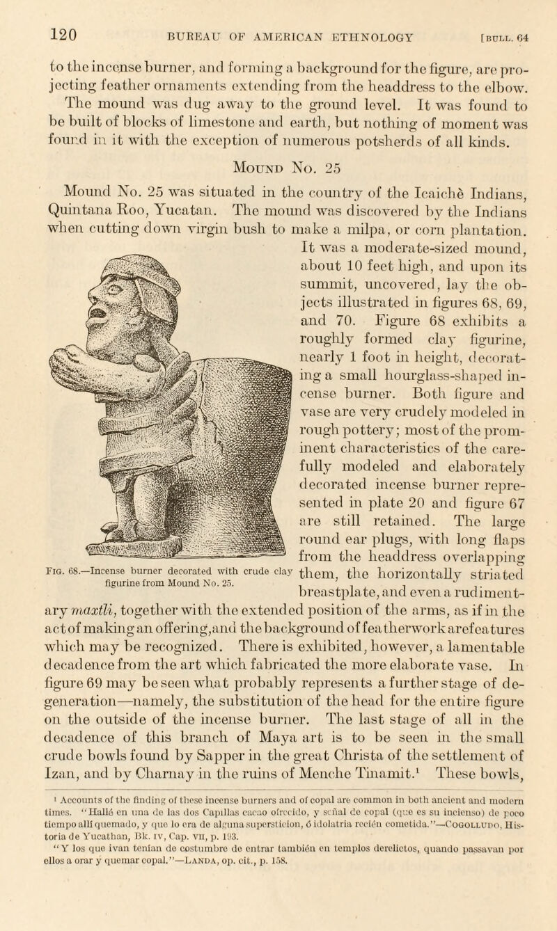 to the incense burner, and forming a background for the figure, are pro¬ jecting feather ornaments extending from the headdress to the elbow. The mound was dug away to the ground level. It was found to be built of blocks of limestone and earth, but nothing of moment was found in it with the exception of numerous potsherds of all kinds. Mound No. 25 Mound No. 25 was situated in the country of the Icaiche Indians, Quintana Roo, Yucatan. The mound was discovered by the Indians when cutting down virgin bush to make a milpa, or corn plantation. It was a moderate-sized mound, about 10 feet high, and upon its summit, uncovered, lay the ob¬ jects illustrated in figures 68, 69, and 70. Figure 68 exhibits a roughly formed clay figurine, nearly 1 foot in height, decorat¬ ing a small hourglass-shaped in¬ cense burner. Both figure and vase are very crudely modeled in rough pottery; most of the prom¬ inent characteristics of the care¬ fully modeled and elaborately decorated incense burner repre¬ sented in plate 20 and figure 67 are still retained. The large round ear plugs, with long flaps from the headdress overlapping them, the horizontally striated breastplate, and even a rudiment¬ ary maxtli, together with the extended position of the arms, as if in the act of making an offering,and the background of feathenvorkarefea t-ures which may be recognized. There is exhibited, however, a lamentable decadence from the art which fabricated the more elaborate vase. In figure 69 may be seen what probably represents a further stage of de¬ generation—namely, the substitution of the head for the entire figure on the outside of the incense burner. The last stage of all in the decadence of this branch of Maya art is to be seen in the small crude bowls found by Sapper in the great Christa of the settlement of Izan, and by Charnay in the ruins of Menche Tinamit.1 These bowls, 1 Accounts of the finding of these incense burners and of copal are common in both ancient and modem times. “Halid cn una do las dos Capillas cacao ofrecido, y sefial do copal (que os su incienso) do pooo ticmpoalliqucmado, y quo lo ora de algunasuperstition, 6 idolatria rocien cometida.”—Cogolludo, His- toriade Yucathan, Bk. iv, Cap. vii, p. 103. “Y los quo ivan tcnlan do costumbro do entrar tambidn cn templos derolictos, quando passavan por cllos a orar y quemar copal.”—Landa, op. cit., p. 158. Fig. 68.—Incense burner decorated with crude clay figurine from Mound No. 25.