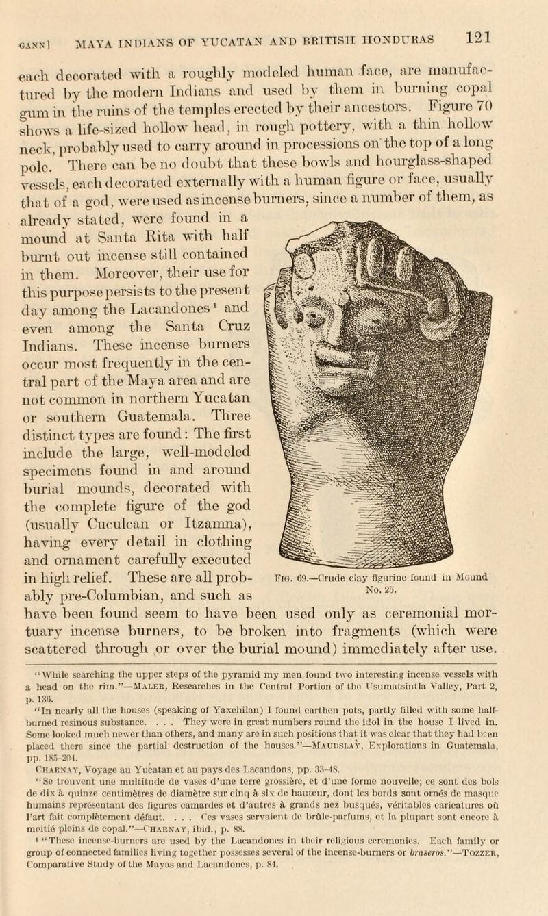 each decorated with a roughly modeled human face, are manufac¬ tured by the modem Indians and used by them in burning copal gum in the ruins of the temples erected by their ancestors, h igure 70 shows a life-sized hollow head, in rough pottery, with a thin hollow neck, probably used to carry around in processions on the top of along pole/ There can be no doubt that these bowls and hourglass-shaped vessels, each decorated externally with a human figure or face, usually that of a god, were used as incense burners, since a number of them, as already stated, were found in a mound at Santa Rita with half burnt out incense still contained in them. Moreover, their use for this purpose persists to the present day among the Lacandones1 and even among the Santa Cruz Indians. These incense burners occur most frequently in the cen¬ tral part of the Maya area and are not common in northern T ucatan or southern Guatemala. Three distinct types are found: The first include the large, well-modeled specimens found in and around burial mounds, decorated with the complete figure of the god (usually Cuculcan or Itzamna), having every detail in clothing and ornament carefully executed in high relief. These are all prob¬ ably pre-Columbian, and such as have been found seem to have been used only as ceremonial mor¬ tuary incense burners, to be broken into fragments (which were scattered through or over the burial mound) immediately after use. “While searching the upper steps of the pyramid my men found two interesting incense vessels with a head on the rim.”—Maler, Researches in the Central Portion of the Usumatsintla Valley, Part 2, p. 13G. “In nearly all the houses (speaking of Yaxchilan) I found earthen pots, partly filled with some half- burned resinous substance. . . . They were in great numbers round the idol in the house I lived in. Some looked much newer than others, and many are in such positions that it was clear that they had been placed there since the partial destruction of the houses.”—Maudslay, Explorations in Guatemala, pp. 185-201. Charnay, Voyage au Yucatan et au pays des I.acandons, pp. 33-4S. “Se trouvent une multitude de vases d’une terre grossi&rc, et d'line forme nottvelle; ce sont des boh dc dix k quinze eentimfetres do diamfetre sur cinq k six de hauteur, dont Ies bords sont ornds de masque bumains reprdsentant des figures camardes et d’autres k grands nez busqu£s, vtiritablcs caricatures oil Part fait complfttcmcnt d6faut. . . . Ces vases servaient do brfllo-parfums, et la plupart sont encore it moiti6 pleins de copal.”—Charnay, ibid., p. 88. 1 “These incense-burners are used by the l.acandones in their religious ceremonies. Each family or group of connected families living together possesses several of the incense-burners or braseros.—Tozzer, Comparative Study of the Mayas and l.acandones, p. 81.