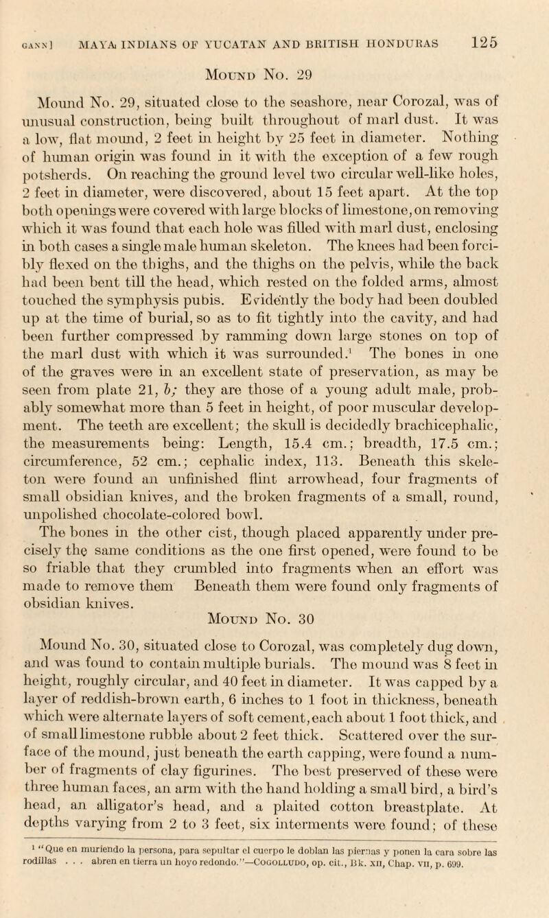 Mound No. 29 Mound No. 29, situated close to the seashore, near Corozal, was of unusual construction, being built throughout of marl dust. It was a low, flat mound, 2 feet in height by 25 feet in diameter. Nothing of human origin was found in it with the exception of a few rough potsherds. On reaching the ground level two circular well-liko holes, 2 feet in diameter, were discovered, about 15 feet apart. At the top both openings were covered with large blocks of limestone, on removing which it was found that each hole was filled with marl dust, enclosing hi both cases a single male human skeleton. The knees had been forci¬ bly flexed on the thighs, and the thighs on the pelvis, while the back had been bent till the head, which rested on the folded arms, almost touched the symphysis pubis. Evidently the body had been doubled up at the tune of burial, so as to fit tightly into the cavity, and had been further compressed by ramming down large stones on top of the marl dust with which it was surrounded.' The bones in one of the graves were in an excellent state of preservation, as may be seen from plate 21, b; they are those of a young adult male, prob¬ ably somewhat more than 5 feet in height, of poor muscular develop¬ ment. The teeth are excellent; the skull is decidedly brachicephalic, the measurements being: Length, 15.4 cm.; breadth, 17.5 cm.; circumference, 52 cm.; cephalic index, 113. Beneath this skele¬ ton were found an unfinished flint arrowhead, four fragments of small obsidian knives, and the broken fragments of a small, round, unpolished chocolate-colored bowl. The bones in the other cist, though placed apparently under pre¬ cisely the same conditions as the one first opened, were found to be so friable that they crumbled into fragments when an effort was made to remove them Beneath them were found only fragments of obsidian knives. Mound No. 30 Mound No. 30, situated close to Corozal, was completely dug down, and was found to contain multiple burials. The mound was 8 feet hi height, roughly circular, and 40 feet in diameter. It was capped by a layer of reddish-brown earth, 6 inches to 1 foot in thickness, beneath which were alternate layers of soft cement,each about 1 foot thick, and of small limestone rubble about 2 feet thick. Scattered over the sur¬ face of the mound, just beneath the earth capping, were found a num¬ ber of fragments of clay figurines. The best preserved of these were three human faces, an arm with the hand holding a small bird, a bird’s head, an alligator’s head, and a plaited cotton breastplate. At depths varying from 2 to 3 feet, six interments were found; of these 1 “Que en murienclo la persona, para sepultar cl cucrpo le doblan las piernas y ponen la cara sobre las rodillas . . . abren en tierra un hoyo redondo.”—Cocolludo, op. cit., ISk. .\n, Chap, vii, p. 099.