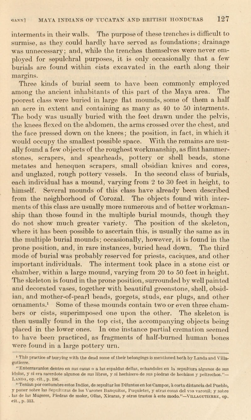 interments in their walls. The purpose of those trenches is difficult to surmise, as they could hardly have served as foundations; drainage was unnecessary; and, while the trenches themselves were never em¬ ployed for sepulchral purposes, it is only occasionally that a few burials are found within cists excavated in the earth along their margins. Three kinds of burial seem to have been commonly employed among the ancient inhabitants of this part of the Maya area. The poorest class were buried in large flat mounds, some of them a half an acre in extent and containing as many as 40 to 50 interments. The body was usually buried with the feet drawn under the pelvis, the knees flexed on the abdomen, the arms crossed over the chest, and the face pressed down on the knees; the position, in fact, in which it would occupy the smallest possible space. With the remains are usu¬ ally found a few objects of the roughest workmanship, as flint hammer- stones, scrapers, and spearheads, pottery or shell beads, stone metates and henequen scrapers, small obsidian knives and cores, and unglazed, rough pottery vessels. In the second class of burials, each individual has a mound, varying from 2 to 30 feet in height, to himself. Several mounds of this class have already been described from the neighborhood of Corozal. The objects found with inter¬ ments of this class are usually more numerous and of better workman¬ ship than those found in the multiple burial mounds, though they do not show much greater variety. The position of the skeleton, where it has been possible to ascertain this, is usually the same as in the multiple burial mounds; occasionally, however, it is found in the prone position, and, in rare instances, buried head down. The third mode of burial was probably reserved for priests, caciques, and other important individuals. The interment took place in a stone cist or chamber, within a large mound, varying from 20 to 50 feet in height. The skeleton is found in the prone position, surrounded by well painted and decorated vases, together with beautiful greenstone, shell, obsid¬ ian, and mother-of-pearl beads, gorgets, studs, ear plugs, and other ornaments.1 Some of these mounds contain two or even three cham¬ bers or cists, superimposed one upon the other. The skeleton is then usually found in the top cist, the accompanying objects being placed in the lower ones. In. one instance partial cremation seemed to have been practiced, as fragments of half-burned human bones wrere found in a large pottery urn. 1 This practice of burying with the dead some of their belongings is mentioned both by I.anda and Villa- gutierre. “Iinterravanlos denlro en sus easas o a las espaldas dellas, echandoles en la sepullura algunos de sus idolos, y si era sacerdote algunos de sus libros, y si hechizero de sus picdras de heehizos y peltrechos.”— Eanda, op. cit., p. 1U6. “Tenian porcostumbreostos Indios, de sepultarlos Difuntosen los Campos, ft corta distancia del Pueblo, y poner sobre las Sepulturas de los Varones Banquitos, Puquietes, y otras cosas del vso varonil; y sobro las de las Mugeres, Picdras de molcr, Ollas, Xicaras, y otros trastos & este modo.”—Villagutif.rre, op. cit., p. 313.