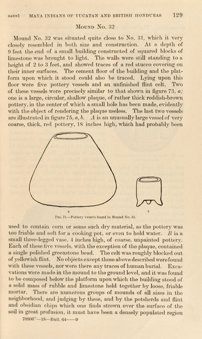 Mound No. 32 Mound No. 32 was situated quite eloso to No. 31, which it very closely resembled in both size and construction. At a depth of 9 feet the end of a small building constructed of squared blocks of limestone was brought to light. The walls were still standing to a height of 2 to 3 feet, and showed traces of a red stucco covering on their inner surfaces. The cement floor of the building and the plat¬ form upon which it stood could also he traced. Lying upon this floor were five pottery vessels and an unfinished flint celt. Two of these vessels were precisely similar to that shown in figure 73, a; one is a large, circular, shallow plaque, of rather thick reddish-brown pottery, in the center of which a small hole has been made, evidently with the object of rendering the plaque useless. The last two vessels are illustrated in figure 75, a, b. A is an unusually large vessel of very coarse, thick, red pottery, 18 inches high, which had probably been ft a Fig. 75.—Pottery vessels found in Mound No. 32. used to contain corn or some such dry material, as the pottery was too friable and soft for a cooking pot, or even to hold water. B is a small three-legged vase, 4 inches high, of coarse, unpainted pottery. Each of these five vessels, with the exception of the plaque, contained a single polished greenstone head. The celt was roughly blocked out of yellowish flint. No objects except those above described werefound with these vessels, nor were there any traces of human burial. Exca¬ vations were made in the mound to the ground level, and it was found to be composed below the platform upon which the building stood of a solid mass of rubble and limestone held together by loose, friable mortar. There are numerous groups of mounds of all sizes in the neighborhood, and judging by these, and by the potsherds and flint and obsidian chips which one finds strewn over the surface of the soil in great profusion, it must have been a densely populated region 70800°—18—Bull. 04-9