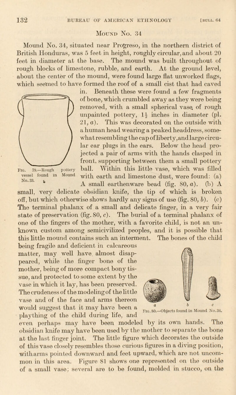 Mound No. 34 Fig. 79—Rough vessel found in No. 33. j, pottery Mound Mound No. 34, situated near Progreso, in the northern district of British Honduras, was 5 feet in height, roughly circular, and about 20 feet in diameter at the base. The mound was built throughout of rough blocks of limestone, rubble, and earth. At the ground level, about the center of the mound, were found large flat unworked flags, which seemed to have formed the roof of a small cist that had caved in. Beneath these were found a few fragments of bone, which crumbled away as they were being removed, with a small spherical vase of rough unpainted pottery, inches in diameter (pi. 21, a). This was decorated on the outside with a human head wearing a peaked headdress, some¬ what resembling the cap of liberty,and large circu¬ lar ear plugs in the ears. Below the head pro¬ jected a pair of arms with the hands clasped in front, supporting between them a small pottery ball. Within this little vase, which was filled with earth and limestone dust, were found: (a) A small earthenware bead (fig. SO, a). 00 A small, very delicate obsidian knife, the tip of which is broken off, but which otherwise shows hardly any signs of use (fig. 80, b). (c) The terminal phalanx of a small and delicate finger, hi a very fair state of preservation (fig. 80, c). The burial of a terminal phalanx of one of the fingers of the mother, with a favorite child, is not an un¬ known custom among semicivilized peoples, and it is possible that this little mound contains such an interment. The bones of the child being fragile and deficient in calcareous matter, may well have almost disap¬ peared, while the finger bone of the mother, being of more compact bony tis¬ sue, and protected to some extent by the vase in which it lay, has been preserved. The crudeness of the modeling of the little vase and of the face and arms thereon would suggest that it may have been a plaything of the child during life, and even perhaps may have been modeled by its own hands. The obsidian knife may have been used by the mother to separate the bone at the last finger joint. The little figure which decorates the outside of this vase closely resembles those curious figures in a diving position, with arms pointed downward and feet upward, which are not uncom¬ mon in this area. Figure 81 shows one represented on the outside of a small vase; several are to be found, molded in stucco, on the
