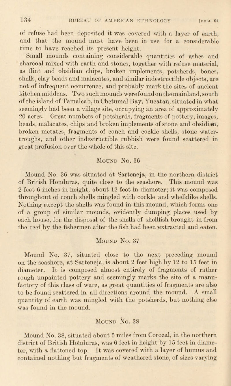 of refuse had been deposited it was covered with a layer of earth, and that the mound must have been in use for a considerable time to have reached its present height. Small mounds containing considerable quantities of ashes and charcoal mixed with earth and stones, together with refuse material, as flint and obsidian chips, broken implements, potsherds, bones, shells, clay beads and malacates, and similar indestructible objects, are not of infrequent occurrence, and probably mark the sites of ancient kitchen middens. Two such mounds were found on the mainland, south of the island of Tamalcab, in Chetumal Bay, Yucatan, situated in what seemingly had been a village site, occupying an area of approximately 20 acres. Great numbers of potsherds, fragments of pottery, images, beads, malacates, chips and broken implements of stone and obsidian, broken metates, fragments of conch and cockle shells, stone water- troughs, and other indestructible rubbish were found scattered in great profusion over the whole of this site. Mound No. 36 Mound No. 36 was situated at Sarteneja, in the northern district of British Honduras, quite close to the seashore. This mound was 2 feet 6 inches in height, about 12 feet in diameter; it was composed throughout of conch shells mingled with cockle and whelklike shells. Nothing except the shells was found in this mound, which forms one of a group of similar mounds, evidently dumping places used by each house, for- the disposal of the shells of shellfish brought in from the roof by the fishermen after the fish had been extracted and eaten. Mound No. 37 Mound No. 37, situated close to the next preceding mound on the seashore, at Sarteneja, is about 2 feet high by 12 to 15 feet in diameter. It is composed almost entirely of fragments of rather rough unpainted pottery and seemingly marks the site of a manu¬ factory of this class of ware, as great quantities of fragments are also to be found scattered in all directions around the mound. A small quantity of earth was mingled with the potsherds, but nothing else was found in the mound. Mound No. 38 Mound No. 38, situated about 5 miles from Corozal, in the northern district of British Honduras, was 6 feet in height by 15 feet in diame¬ ter, with a flattened top. It was covered with a layer of humus and contained nothing but fragments of weathered stone, of sizes varying