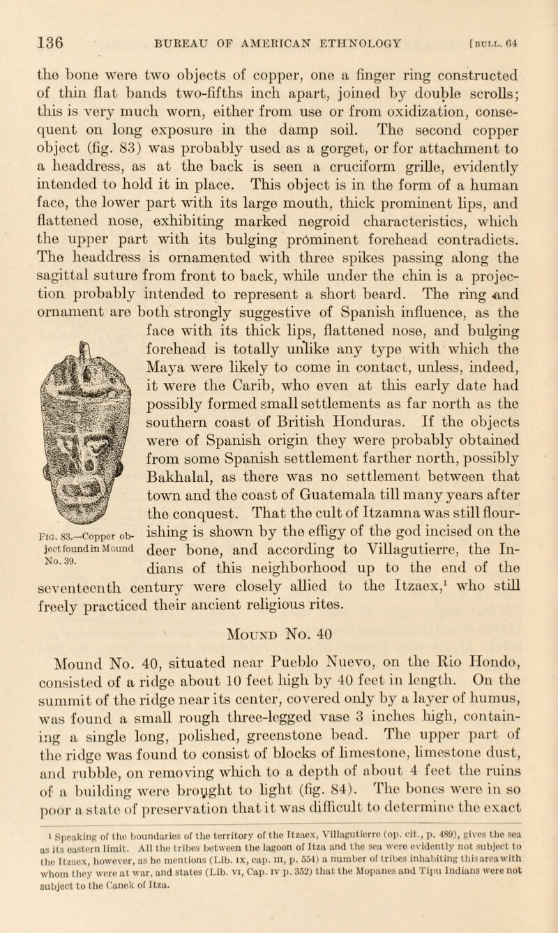 the hone were two objects of copper, one a finger ring constructed of thin flat bands two-fifths inch apart, joined by double scrolls; this is very much worn, either from use or from oxidization, conse¬ quent on long exposure in the damp soil. The second copper object (fig. 83) was probably used as a gorget, or for attachment to a headdress, as at the back is seen a cruciform grille, evidently intended to hold it in place. This object is in the form of a human face, the lower part with its large mouth, thick prominent lips, and flattened nose, exhibiting marked negroid characteristics, which the upper part with its bulging prominent forehead contradicts. The headdress is ornamented with three spikes passing along the sagittal suture from front to back, while under the chin is a projec¬ tion probably intended to represent a short beard. The ring <ind ornament are both strongly suggestive of Spanish influence, as the face with its thick lips, flattened nose, and bulging forehead is totally unlike any type with which the Maya were likely to come in contact, unless, indeed, it were the Carib, who even at this early date had possibly formed small settlements as far north as the southern coast of British Honduras. If the objects were of Spanish origin they were probably obtained from some Spanish settlement farther north, possibly Bakhalal, as there was no settlement between that town and the coast of Guatemala till many years after the conquest. That the cult of Itzamna was still flour¬ ishing is shown by the effigy of the god incised on the deer bone, and according to Villagutierre, the In¬ dians of this neighborhood up to the end of the seventeenth century were closely allied to the Itzaex,1 who still freely practiced their ancient religious rites. Mound No. 40 Mound No. 40, situated near Pueblo Nuevo, on the Rio Hondo, consisted of a ridge about 10 feet high by 40 feet in length. On the summit of the ridge near its center, covered only by a layer of humus, was found a small rough three-legged vase 3 inches high, contain¬ ing a single long, pohshed, greenstone bead. The upper part of the ridge was found to consist of blocks of limestone, limestone dust, and rubble, on removing which to a depth of about 4 feet the ruins of a building were broyght to light (fig. 84). The bones were in so poor a state of preservation that it was difficult to determine the exact i Speaking of the boundaries of the territory of the Itzaex, Villagutierre (op. cit., p. 4S9), gives the sea as its oastern limit. All the tribes between the lagoon of Itza and the sea wore evidently not subject to the Itzaex, however, as he mentions (Lib. ix, cap. m, p. 554) a number of tribes inhabiting thisarcawith whom they were at war, and states (Lib. vi, Cap. iv p. 352) that the Mopanes and Tipu Indians were not subject to the Canek of Itza. Fig. 83.—Copper ob¬ ject found in Mound No. 39.