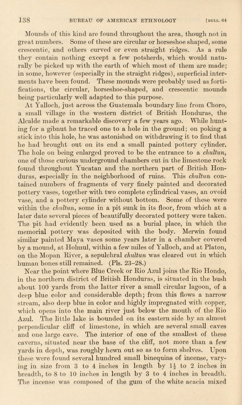 Mounds of this kind are found throughout the area, though not in great numbers. Some of these are circular or horseshoe shaped, some crescentic, and others curved or even straight ridges. As a rule they contain nothing except a few potsherds, which would natu¬ rally be picked up with the earth of which most of them are made; in some, however (especially in the straight ridges), superficial inter¬ ments have been found. These mounds were probably used as forti¬ fications, the circular, horseshoe-shaped, and crescentic mounds being particularly well adapted to this purpose. At Yalloch, just across the Guatemala boundary line from Choro, a small village in the western district of British Honduras, the Alcalde made a remarkable discovery a few years ago. While hunt¬ ing for a gibnut he traced one to a hole in the ground; on poking a stick into this hole, he was astonished on withdrawing it to find that he had brought out on its end a small painted pottery cylinder. The hole on being enlarged proved to be the entrance to a chultun, one of those curious underground chambers cut in the limestone rock found throughout Yucatan and the northern part of British Hon¬ duras, especially in the neighborhood of ruins. This chultun con¬ tained numbers of fragments of very finely painted and decorated pottery vases, together with two complete cylindrical vases, an ovoid vase, and a pottery cylinder without bottom. Some of these were within the chultun, some in a pit sunk in its floor, from which at a later date several pieces of beautifully decorated pottery were taken. The pit had evidently been used as a burial place, in which the memorial pottery was deposited with the body. Merwin found similar painted Maya vases some years later in a chamber covered by a mound, at Holmul, within a few miles of Yalloch, and at Platon, on the Mopan River, a sepulchral chultun was cleared out in which human bones still remained. (Pis. 23-28.) Near the point where Blue Creek or Rio Azul joins the Rio Hondo, in the northern district of British Honduras, is situated in the bush about 100 yards from the latter river a small circular lagoon, of a deep blue color and considerable depth; from tins flows a narrow stream, also deep blue in color and higldy impregnated with copper, which opens into the main river just below the mouth of the Rio Azul. The little lake is bounded on its eastern side by an almost perpendicular cliff of limestone, in which are several small caves and one large cave. The interior of one of the smallest of these caverns, situated near the base of the cliff, not more than a few yards in depth, was roughly hewn out so as to form shelves. Upon these were found several hundred small binequins of incense, vary¬ ing in size from 3 to 4 inches in length by to 2 inches in breadth, to 8 to 10 inches in length by 3 to 4 inches in breadth. The incense was composed of the gum of the white acacia mixed