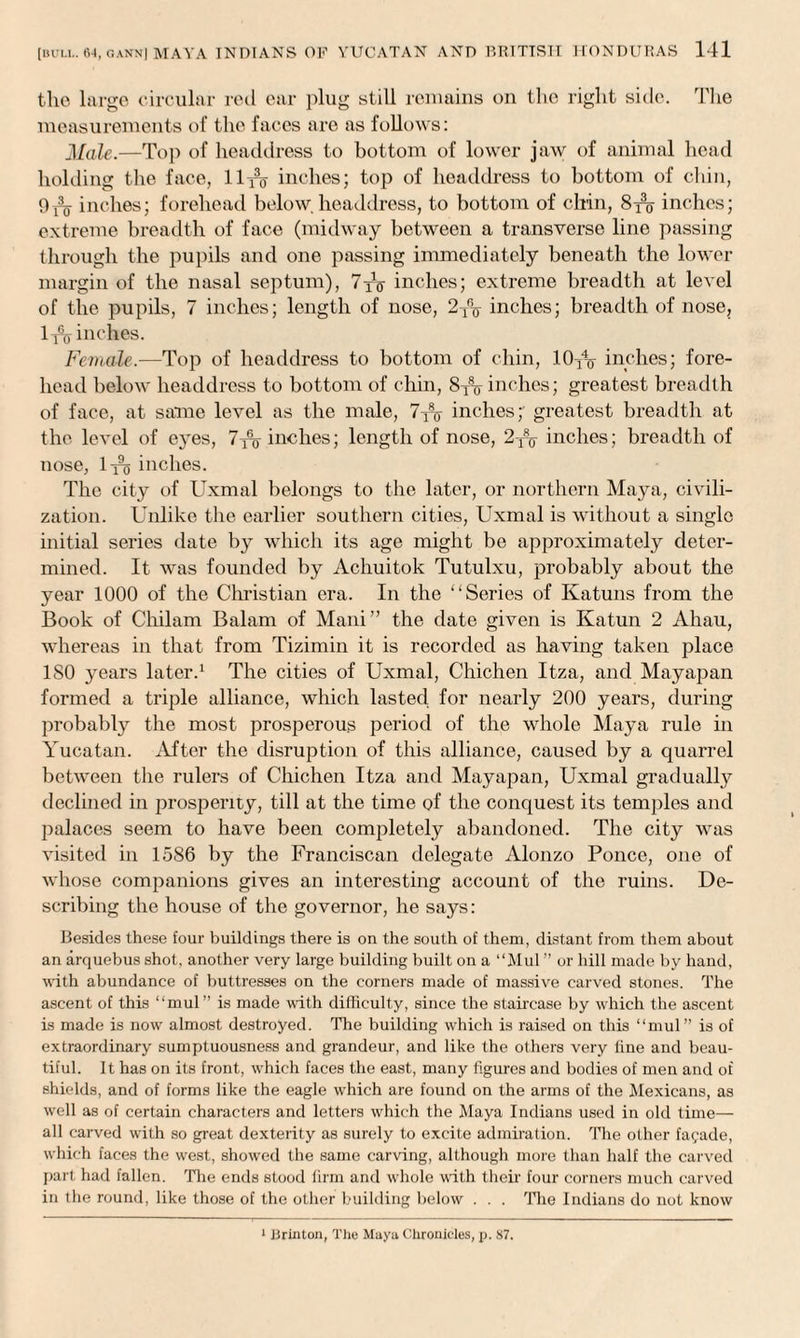 the large circular red ear plug still remains on the right side. The measurements of the faces are as follows: Male.—Top of headdress to bottom of lower jaw of animal head holding the face, llro inches; top of headdress to bottom of chin, 9 u inches; forehead below headdress, to bottom of chin, 8^o inches; extreme breadth of face (midway between a transverse line passing through the pupils and one passing immediately beneath the lower margin of the nasal septum), 7jo inches; extreme breadth at level of the pupils, 7 inches; length of nose, 2T% inches; breadth of nose, 1^ inches. Female.—Top of headdress to bottom of chin, 10T% inches; fore¬ head below headdress to bottom of chin, 8-^ inches; greatest breadth of face, at same level as the male, 7^%- inches;' greatest breadth at the level of eyes, 7inches; length of nose, 2T\ inches; breadth of nose, 1^ inches. The city of Uxmal belongs to the later, or northern Maya, civili¬ zation. Unlike the earlier southern cities, Uxmal is without a single initial series date by which its age might be approximately deter¬ mined. It was founded by Achuitok Tutulxu, probably about the year 1000 of the Christian era. In the ‘‘Series of Katuns from the Book of Chilam Balam of Mani” the date given is Katun 2 Ahau, whereas in that from Tizimin it is recorded as having taken place ISO years later.1 The cities of Uxmal, Chichen Itza, and Mayapan formed a triple alliance, which lastecl for nearly 200 years, during probably the most prosperous period of the whole Maya rule in Yucatan. After the disruption of this alliance, caused by a quarrel between the rulers of Chichen Itza and Mayapan, Uxmal gradually declined in prosperity, till at the time of the conquest its temples and palaces seem to have been completely abandoned. The city was visited in 1586 by the Franciscan delegate Alonzo Ponce, one of whose companions gives an interesting account of the ruins. De¬ scribing the house of the governor, he says: Besides these four buildings there is on the south of them, distant from them about an arquebus shot, another very large building built on a “Mul ” or hill made by hand, with abundance of buttresses on the corners made of massive carved stones. The ascent of this “mul” is made with difficulty, since the staircase by which the ascent is made is now almost destroyed. The building which is raised on this “mul” is of extraordinary sumptuousness and grandeur, and like the others very line and beau¬ tiful. It has on its front, which faces the east, many figures and bodies of men and of shields, and of forms like the eagle which are found on the arms of the Mexicans, as well as of certain characters and letters which the Maya Indians used in old time— all carved with so great dexterity as surely to excite admiration. The other facade, which faces the west, showed the same carving, although more than half the carved part had fallen. The ends stood firm and whole with their four corners much carved in the round, like those of the other building below . . . The Indians do not know 1 JJrinton, The Maya Chronicles, p. 87.