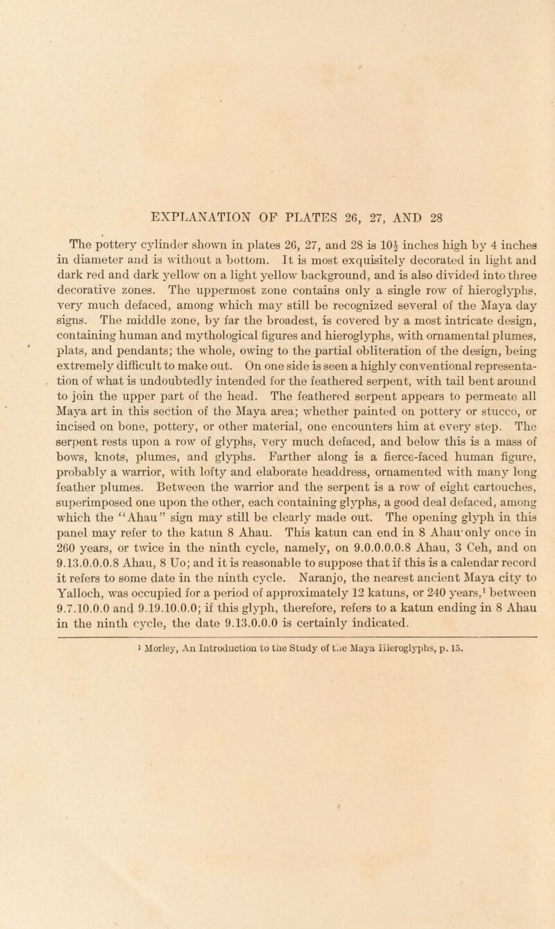 The pottery cylinder shown in plates 26, 27, and 28 is 10£ inches high by 4 inches in diameter and is without a bottom. It is most exquisitely decorated in light and dark red and dark yellow on a light yellow background, and is also divided into three decorative zones. The uppermost zone contains only a single row of hieroglyphs, very much defaced, among which may still be recognized several of the Maya day signs. The middle zone, by far the broadest, is covered by a most intricate design, containing human and mythological figures and hieroglyphs, with ornamental plumes, plats, and pendants; the whole, owing to the partial obliteration of the design, being extremely difficult to make out. On one side is seen a highly conventional representa¬ tion of what is undoubtedly intended for the feathered serpent, with tail bent around to join the upper part of the head. The feathered serpent appears to permeate all Maya art in this section of the Maya area; whether painted on pottery or stucco, or incised on bone, pottery, or other material, one encounters him at every step. The serpent rests upon a row of glyphs, very much defaced, and below this is a mass of bows, knots, plumes, and glyphs. Farther along is a fierce-faced human figure, probably a warrior, with lofty and elaborate headdress, ornamented with many long feather plumes. Between the warrior and the serpent is a row of eight cartouches, superimposed one upon the other, each containing glyphs, a good deal defaced, among which the “Ahau” sign may still be clearly made out. The opening glyph in this panel may refer to the katun 8 Ahau. This katun can end in 8 Ahau- only once in 260 years, or twice in the ninth cycle, namely, on 9.0.0.0.0.8 Ahau, 3 Ceh, and on 9.13.0.0.0.8 Ahau, 8 Uo; and it is reasonable to suppose that if this is a calendar record it refers to some date in the ninth cycle. Naranjo, the nearest ancient Maya city to Yalloch, was occupied for a period of approximately 12 katuns, or 240 years,1 between 9.7.10.0.0 and 9.19.10.0.0; if this glyph, therefore, refers to a katun ending in 8 Ahau in the ninth cycle, the date 9.13.0.0.0 is certainly indicated. i Morley, An Introduction to the Study of the Maya Hieroglyphs, p. 15.