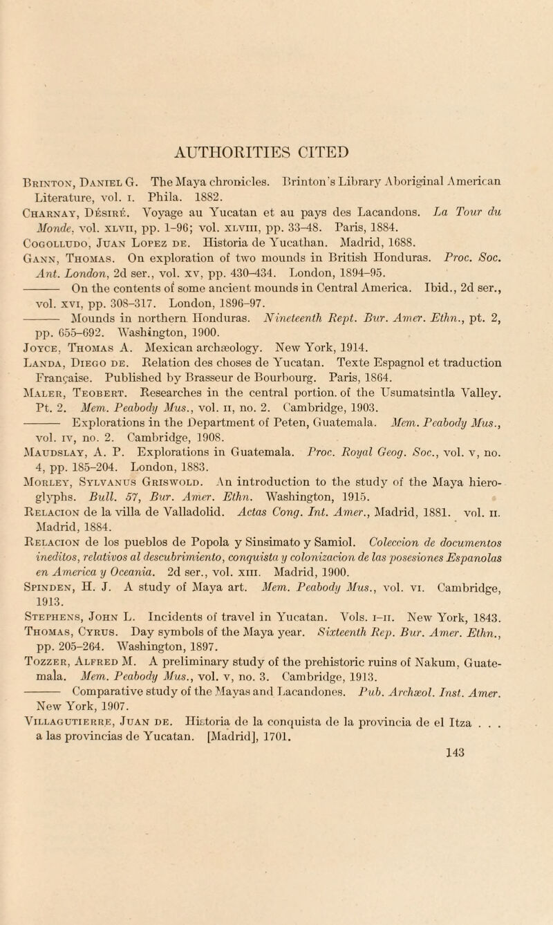 AUTHORITIES CITED Brinton, Daniel G. The Maya chronicles. Brinton's Library Aboriginal American Literature, vol. i. Phila. 1882. Charnay, Desire. Voyage au Yucatan et au pays des Lacandons. La Tour du Monde, vol. xlvii, pp. 1-9C; vol. xlviii, pp. 33-48. Paris, 1884. Cogolujdo, Juan Lopez de. Historia de Yucathan. Madrid, 1688. Gann, Thomas. On exploration of two mounds iu British Honduras. Proc. Soc. Ant. London, 2d ser., vol. xv, pp. 430-434. London, 1S94-95. - On the contents of some ancient mounds in Central America. Ibid., 2d ser., vol. xvi, pp. 30S-317. London, 1896-97. - Mounds in northern Honduras. Nineteenth Rept. Bur. Amer. Ethn., pt. 2, pp. 655-692. Washington, 1900. Joyce, Thomas A. Mexican archieology. New York, 1914. Landa, Diego de. Relation des choses de Yucatan. Texte Espagnol et traduction Franchise. Published by Brasseur de Bourbourg. Paris, 1864. Maler, Teobert. Researches in the central portion, of the TJsumatsintla Valley. Pt. 2. Mem. Peabody Mus., vol. n, no. 2. Cambridge, 1903. - Explorations in the Department of Peten, Guatemala. Mem. Peabody Mus., vol. iv, no. 2. Cambridge, 1908. Maudslay, A. P. Explorations in Guatemala. Proc. Royal Geog. Soc., vol. v, no. 4, pp. 185-204. London, 1883. Morley, Sylvanus Griswold. An introduction to the study of the Maya hiero¬ glyphs. Bull. 57, Bur. Amer. Ethn. Washington, 1915. Relacion de la villa de Valladolid. Adas Cong. Int. Amer., Madrid, 1881. vol. n. Madrid, 1884. Relacion de los pueblos de Popola y Sinsimato y Samiol. Coleccion de documentos ineditos, relativos al descubrimiento, conquista y colonizacion de las posesiones Espanolas en America y Oceania. 2d ser., vol. xm. Madrid, 1900. Spinden, H. J. A study of Maya art. Mem. Peabody Mus., vol. vi. Cambridge, 1913. Stephens, John L. Incidents of travel in Yucatan. Vols. i-ii. New York, 1843. Thomas, Cyrus. Day symbols of the Maya year. Sixteenth Rep. Bur. Amer. Ethn., pp. 205-264. Washington, 1897. Tozzer, Alfred M. A preliminary study of the prehistoric ruins of Nakum, Guate¬ mala. Mem. Peabody Mus., vol. v, no. 3. Cambridge, 1913. - Comparative study of the Mayas and Lacandones. Pub. Archseol. Inst. Amer. New York, 1907. Villagutierr.e, Juan de. Historia de la conquista de la provincia de el Itza . . . a las provincias de Yucatan. [Madrid], 1701.