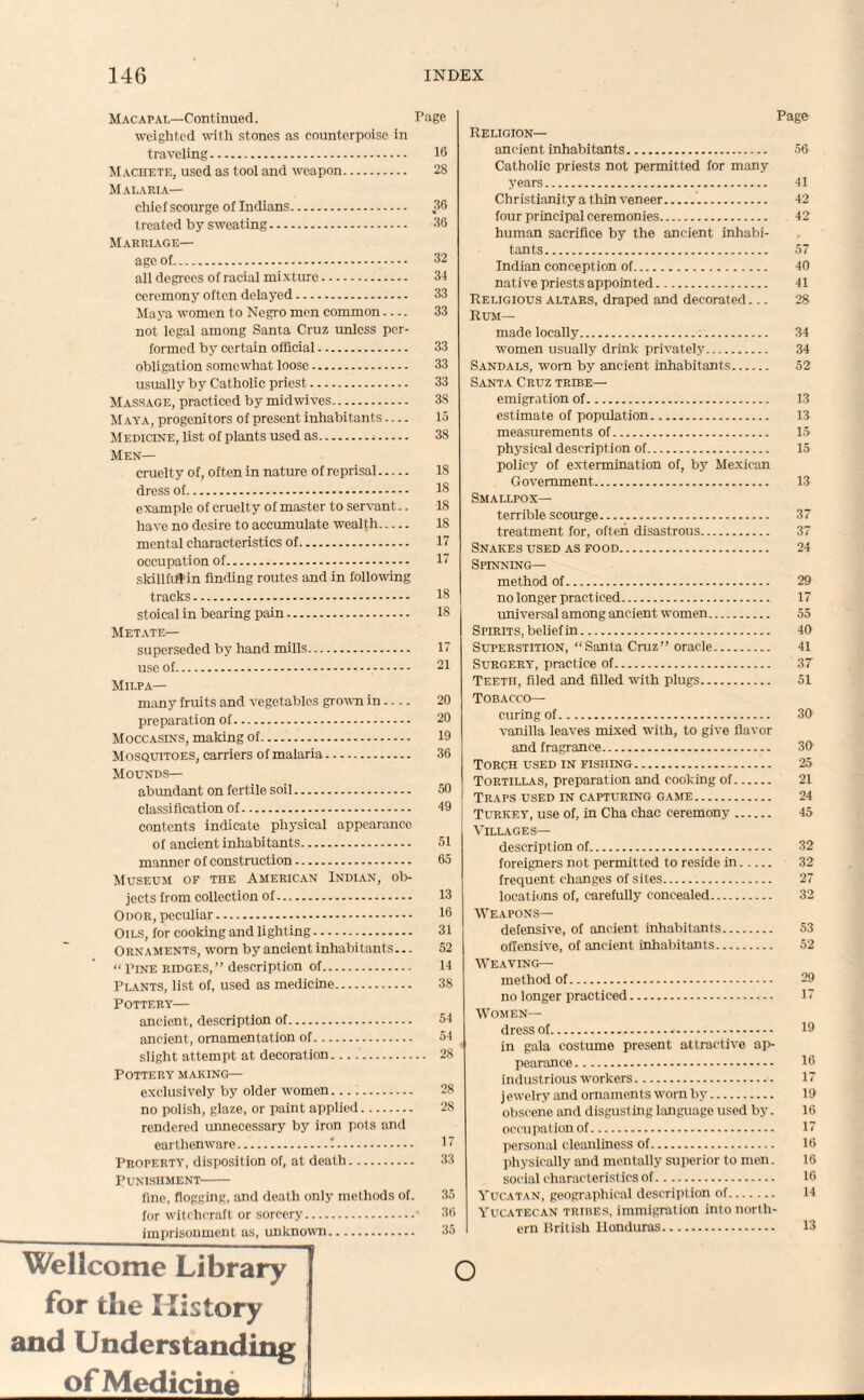 M ac apal—Continued. Page weighted with stones as counterpoise in traveling. 16 Machete, used as tool and weapon. 28 Malaria— chief scourge of Indians. 36 treated by sweating. 36 Marriage— age of. 32 all degrees of racial mixture. 34 ceremony often delayed. 33 Maya women to Negro men common.... 33 not legal among Sama Cruz unless per¬ formed by certain official. 33 obligation somewhat loose. 33 usually by Catholic priest. 33 Massage, practiced by midwives. 38 Maya, progenitors of present inhabitants.... 15 Medicine, list of plants used as. 38 Men— cruelty of, often in nature of reprisal. 18 dress of. 16 example of cruelty of master to servant.. 18 have no desire to accumulate wealth. 18 mental characteristics of. 17 occupation of. 17 skillfirtin finding routes and in following tracks. 18 stoical in bearing pain. 18 Metate— superseded by hand mills. 17 use of. 21 Milpa— many fruits and vegetables grown in.... 20 preparation of. 20 Moccasins, making of. 19 Mosquitoes, carriers of malaria. 36 Mounds— abimdant on fertile soil. 50 classification of. 19 contents indicate physical appearance o f ancient inhabi tants. 51 manner of construction. 65 Museum of the American Indian, ob¬ jects from collection of. 13 Odor, peculiar. 16 Oils, for cooking and lighting. 31 Ornaments, worn by ancient inhabitants... 52 “ Pine ridges,” description of. 14 Plants, list of, used as medicine. 38 Pottery— ancient, description of. 54 ancient, ornamentation of. 54 slight attempt at decoration. 28 Pottery making— exclusively by older women. 28 no polish, glaze, or paint applied. 28 rendered unnecessary by iron pots and earthenware.!. 17 Property, disposition of, at death. 33 Punishment- fine, flogging, and death only methods of. 35 for witchcraft or sorcery.• 36 imprisonment as, unknown. 35 Page Religion— ancient inhabitants. 56 Catholic priests not permitted for many years. 41 Christianity a thin veneer. 42 four principal ceremonies. 42 human sacrifice by the ancient inhabi¬ tants. 57 Indian conception of. 40 native priests appointed. 41 Religious altars, draped and decorated... 28 Rum— made locally. 34 women usually drink privately. 34 Sandals, worn by ancient inhabitants. 52 Santa Cruz tribe— emigration of. 13 estimate of population. 13 measurements of. 15 physical description of. 15 policy of extermination of, by Mexican Government. 13 Smallpox— terrible scourge. 37 treatment for, often disastrous. 37 Snakes used as food. 24 Spinning— method of. 29 no longer practiced. 17 universal among ancient women. 55 Spirits, belief in. 40 Superstition, “Santa Cruz” oracle. 41 Surgery, practice of. 37 TEETn, filed and filled with plugs. 51 Tobacco— curing of. 30 vanilla leaves mixed with, to give flavor and fragrance. 30 Torch used in fishing. 25 Tortillas, preparation and cooking of. 21 Traps used in capturing game. 24 Turkey, use of, in Cha chac ceremony. 45 Villages— description of. 32 foreigners not permitted to reside in. 32 frequent changes of sites. 27 locations of, carefully concealed. 32 Weapons— defensive, of ancient inhabitants. 53 offensive, of ancient inhabitants. 52 Weaving— method of. 29 no longer practiced. 17 Women— dress of.-. 19 in gala costume present attractive ap¬ pearance. 16 industrious workers. 17 jewelry and ornaments worn by. 19 obscene and disgust ing language used by. 16 occupat ion of. 17 personal cleanliness of. 16 physically and mentally superior to men. 16 social characterist ics of. 16 Yucatan, geographical description of. 14 Yucatecan tribes, immigration into north¬ ern British Honduras. 13 Wellcome Library for the History and Understanding of Medicine O