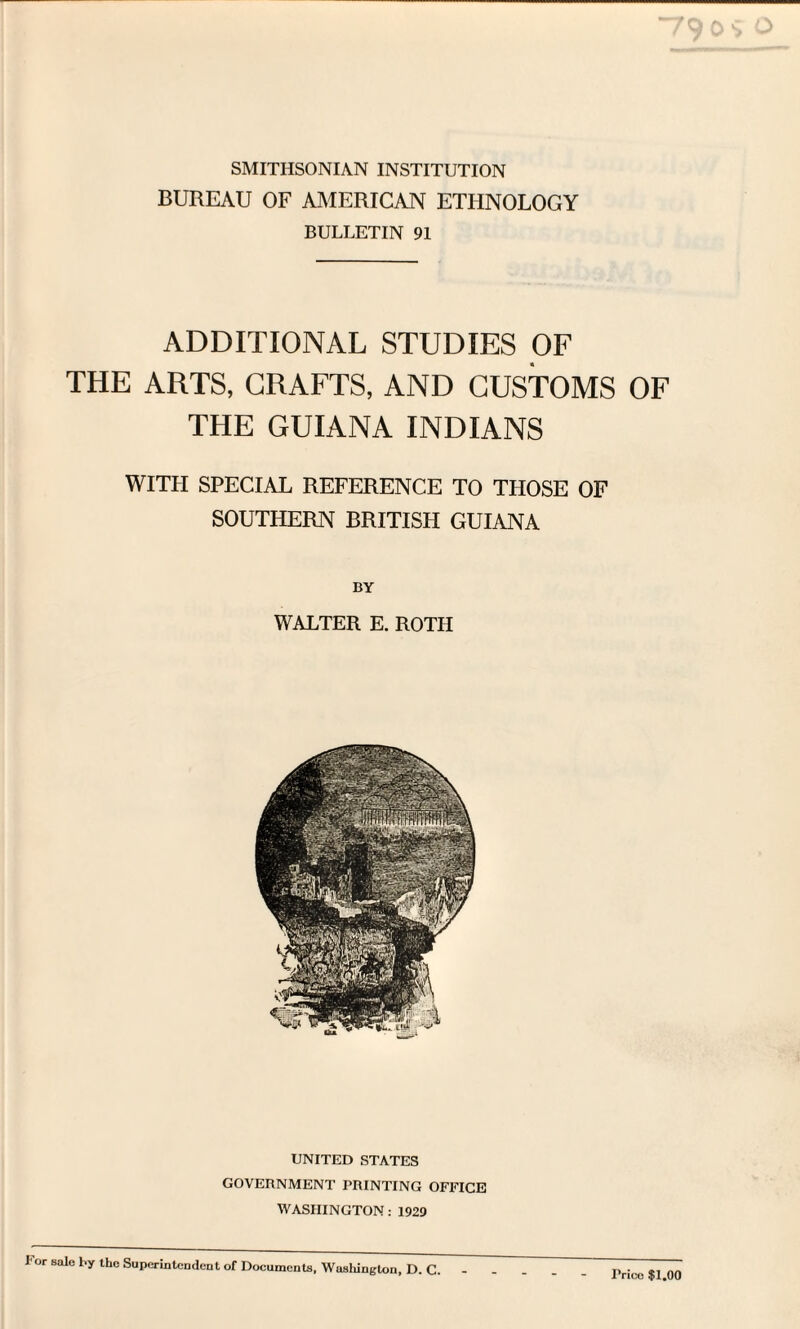 SMITHSONIAN INSTITUTION BUREAU OF AMERICAN ETHNOLOGY BULLETIN 91 ADDITIONAL STUDIES OF THE ARTS, CRAFTS, AND CUSTOMS OF THE GUIANA INDIANS WITI-I SPECIAL REFERENCE TO THOSE OF SOUTHERN BRITISH GUIANA BY WALTER E. ROTH UNITED STATES GOVERNMENT PRINTING OFFICE WASHINGTON: 1929 lor sale by the Superintendent of Documents, Washington, D. C. Price $1.00