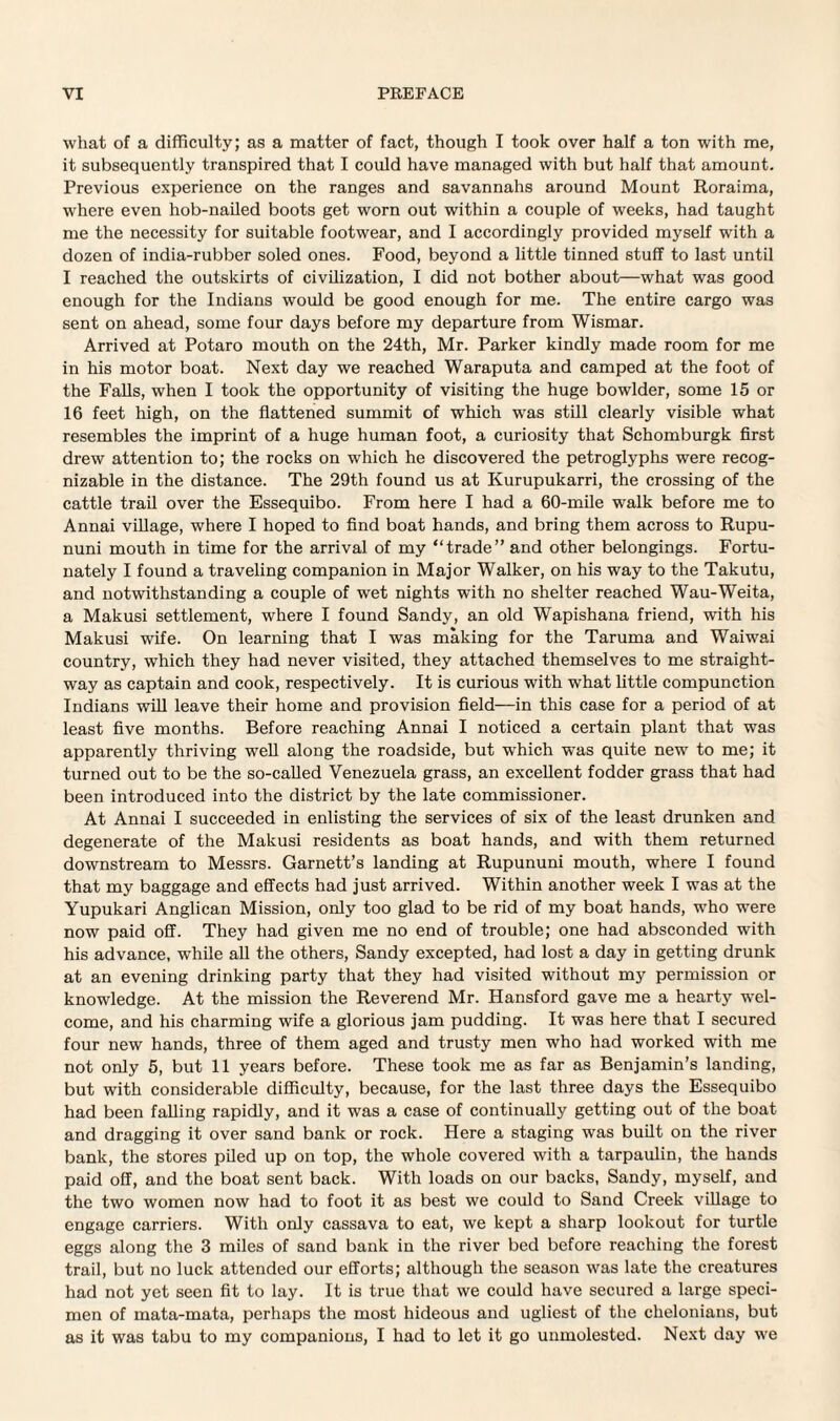 what of a difficulty; as a matter of fact, though I took over half a ton with me, it subsequently transpired that I could have managed with but half that amount. Previous experience on the ranges and savannahs around Mount Roraima, where even hob-nailed boots get worn out within a couple of weeks, had taught me the necessity for suitable footwear, and I accordingly provided myself with a dozen of india-rubber soled ones. Food, beyond a little tinned stuff to last until I reached the outskirts of civilization, I did not bother about—what was good enough for the Indians would be good enough for me. The entire cargo was sent on ahead, some four days before my departure from Wismar. Arrived at Potaro mouth on the 24th, Mr. Parker kindly made room for me in his motor boat. Next day we reached Waraputa and camped at the foot of the Falls, when I took the opportunity of visiting the huge bowlder, some 15 or 16 feet high, on the flattened summit of which was still clearly visible what resembles the imprint of a huge human foot, a curiosity that Schomburgk first drew attention to; the rocks on which he discovered the petroglyphs were recog¬ nizable in the distance. The 29th found us at Kurupukarri, the crossing of the cattle trail over the Essequibo. From here I had a 60-mile walk before me to Annai village, where I hoped to find boat hands, and bring them across to Rupu- nuni mouth in time for the arrival of my “trade” and other belongings. Fortu¬ nately I found a traveling companion in Major Walker, on his way to the Takutu, and notwithstanding a couple of wet nights with no shelter reached Wau-Weita, a Makusi settlement, where I found Sandy, an old Wapishana friend, with his Makusi wife. On learning that I was making for the Taruma and Waiwai country, which they had never visited, they attached themselves to me straight¬ way as captain and cook, respectively. It is curious with what little compunction Indians will leave their home and provision field—in this case for a period of at least five months. Before reaching Annai I noticed a certain plant that was apparently thriving well along the roadside, but which was quite new to me; it turned out to be the so-called Venezuela grass, an excellent fodder grass that had been introduced into the district by the late commissioner. At Annai I succeeded in enlisting the services of six of the least drunken and degenerate of the Makusi residents as boat hands, and with them returned downstream to Messrs. Garnett’s landing at Rupununi mouth, where I found that my baggage and effects had just arrived. Within another week I was at the Yupukari Anglican Mission, only too glad to be rid of my boat hands, who wTere now paid off. They had given me no end of trouble; one had absconded with his advance, while all the others, Sandy excepted, had lost a day in getting drunk at an evening drinking party that they had visited without my permission or knowledge. At the mission the Reverend Mr. Hansford gave me a hearty wel¬ come, and his charming wife a glorious jam pudding. It was here that I secured four new hands, three of them aged and trusty men who had worked with me not only 5, but 11 years before. These took me as far as Benjamin’s landing, but with considerable difficulty, because, for the last three days the Essequibo had been falling rapidly, and it was a case of continually getting out of the boat and dragging it over sand bank or rock. Here a staging was built on the river bank, the stores piled up on top, the whole covered with a tarpaulin, the hands paid off, and the boat sent back. With loads on our backs, Sandy, myself, and the two women now had to foot it as best we could to Sand Creek village to engage carriers. With only cassava to eat, we kept a sharp lookout for turtle eggs along the 3 miles of sand bank in the river bed before reaching the forest trail, but no luck attended our efforts; although the season was late the creatures had not yet seen fit to lay. It is true that we could have secured a large speci¬ men of mata-mata, perhaps the most hideous and ugliest of the chelonians, but as it was tabu to my companions, I had to let it go unmolested. Next day we