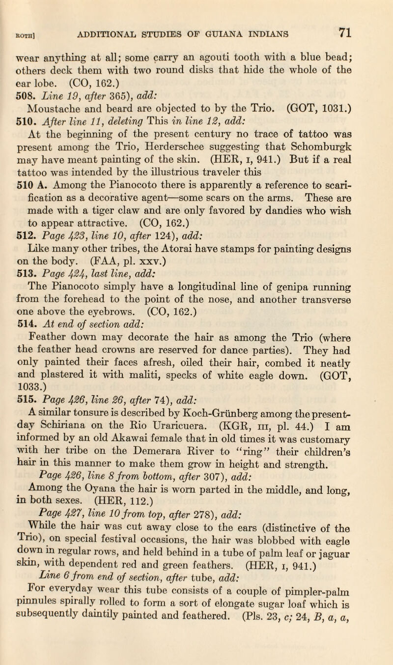 wear anything at all; some carry an agouti tooth with a blue bead; others deck them with two round disks that hide the whole of the ear lobe. (CO, 162.) 508. Line 19, after 365), add: Moustache and beard are objected to by the Trio. (GOT, 1031.) 510. After line 11, deleting This in line 12, add: At the beginning of the present century no trace of tattoo was present among the Trio, Herderschee suggesting that Schomburgk may have meant painting of the skin. (HER, i, 941.) But if a real tattoo was intended by the illustrious traveler this 510 A. Among the Pianocoto there is apparently a reference to scari¬ fication as a decorative agent—some scars on the arms. These are made with a tiger claw and are only favored by dandies who wish to appear attractive. (CO, 162.) 512. Page 423, line 10, after 124), add: Like many other tribes, the Atorai have stamps for painting designs on the body. (FAA, pi. xxv.) 513. Page 4%4, last line, add: The Pianocoto simply have a longitudinal fine of genipa running from the forehead to the point of the nose, and another transverse one above the eyebrows. (CO, 162.) 514. At end of section add: Feather down may decorate the hair as among the Trio (where the feather head crowns are reserved for dance parties). They had only painted their faces afresh, oiled their hair, combed it neatly and plastered it with maliti, specks of white eagle down. (GOT, 1033.) 515. Page 436, line 26, after 74), add: A similar tonsure is described by Koch-Griinberg among the present- day Schiriana on the Rio Uraricuera. (KGR, hi, pi. 44.) I am informed by an old Akawai female that in old times it was customary with her tribe on the Demerara River to “ring” their children’s hair in this manner to make them grow in height and strength. Page 426, line 8 from bottom, after 307), add: Among the Oyana the hair is worn parted in the middle, and long, in both sexes. (HER, 112.) Page 427, line 10 from top, after 278), add: While the hair was cut away close to the ears (distinctive of the Trio), on special festival occasions, the hair was blobbed with eagle down in regular rows, and held behind in a tube of palm leaf or jaguar skin, with dependent red and green feathers. (HER, i, 941.) Line 6 from end of section, after tube, add: For everyday wear this tube consists of a couple of pimpler-pahn pinnules spirally rolled to form a sort of elongate sugar loaf which is subsequently daintily painted and feathered. (Pis. 23, c; 24, B, a, a,