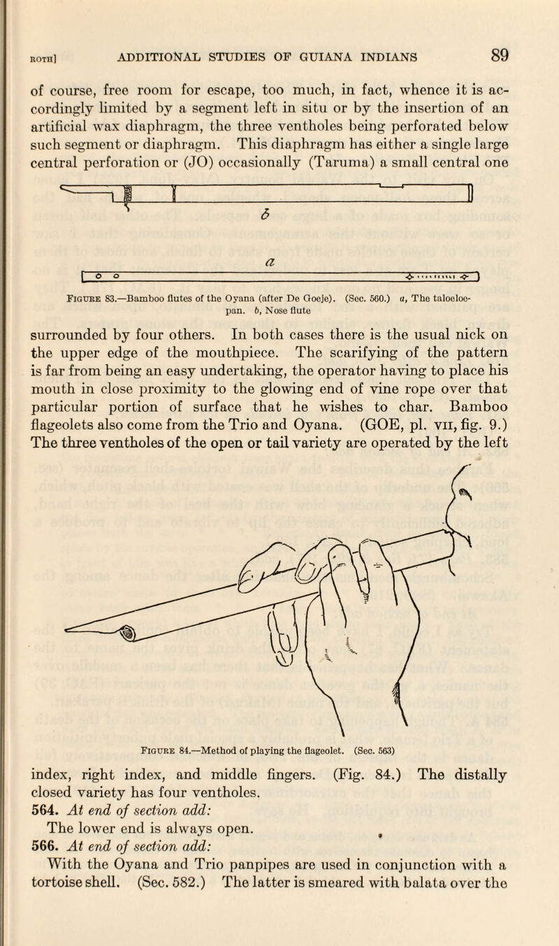 of course, free room for escape, too much, in fact, whence it is ac¬ cordingly limited by a segment left in situ or by the insertion of an artificial wax diaphragm, the three ventholes being perforated below such segment or diaphragm. This diaphragm has either a single large central perforation or (JO) occasionally (Taruma) a small central one ^=T I I -  6 a [ o o~ ... <■ I Figuke 83.—Bamboo flutes of the Oyana (after De Goeje). (Sec. 560.) a, The taloeloo- pan. b, Nose flute surrounded by four others. In both cases there is the usual nick on the upper edge of the mouthpiece. The scarifying of the pattern is far from being an easy undertaking, the operator having to place his mouth in close proximity to the glowing end of vine rope over that particular portion of surface that he wishes to char. Bamboo flageolets also come from the Trio and Oyana. (GOE, pi. vii, fig. 9.) The three ventholes of the open or tail variety are operated by the left index, right index, and middle fingers. (Fig. 84.) The distally closed variety has four ventholes. 564. At end oj section add: The lower end is always open. 566. At end oj section add: With the Oyana and Trio panpipes are used in conjunction with a tortoise shell. (Sec. 582.) The latter is smeared with balata over the