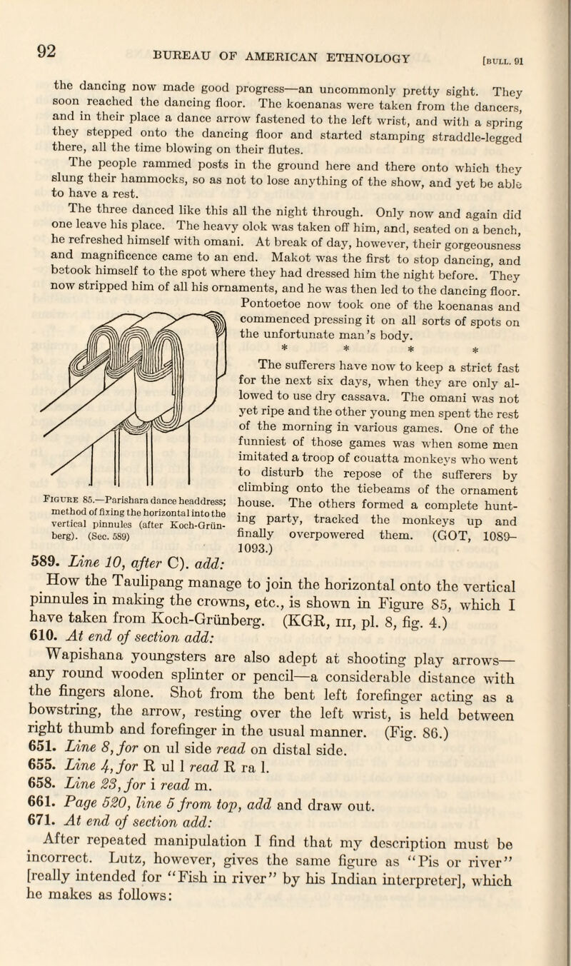 [bull. 91 the dancing now made good progress—an uncommonly pretty sight. They soon reached the dancing floor. The koenanas were taken from the dancers, and in their place a dance arrow fastened to the left wrist, and with a spring they stepped onto the dancing floor and started stamping straddle-legged there, all the time blowing on their flutes. T he people rammed posts in the ground here and there onto which they slung their hammocks, so as not to lose anything of the show, and yet be able to have a rest. The three danced like this all the night through. Only now and again did one leave his place. The heavy olok was taken off him, and, seated on a bench, he refreshed himself with omani. At break of day, however, their gorgeousness and magnificence came to an end. Makot was the first to stop dancing, and betook himself to the spot where they had dressed him the night before. They now stripped him of all his ornaments, and he was then led to the dancing floor. Pontoetoe now took one of the koenanas and commenced pressing it on all sorts of spots on the unfortunate man’s body. * * * * The sufferers have now to keep a strict fast for the next six days, when they are only al¬ lowed to use dry cassava. The omani was not yet ripe and the other young men spent the rest of the morning in various games. One of the funniest of those games was when some men imitated a troop of couatta monkeys who went to disturb the repose of the sufferers by climbing onto the tiebeams of the ornament house. The others formed a complete hunt¬ ing party, tracked the monkeys up and finally overpowered them. (GOT, 1089- 1093.) _ How the Taulipang manage to join the horizontal onto the vertical pinnules in making the crowns, etc., is shown in Figure 85, which I have taken from Koch-Griinberg. (KGR, hi, pi. 8, fig. 4.) 610. At end of section add: Wapishana youngsters are also adept at shooting play arrows— any round wooden splinter or pencil—a considerable distance with the fingeis alone. Shot from the bent left forefinger acting as a bowstring, the arrow, resting over the left wrist, is held between right thumb and forefinger in the usual manner. (Fig. 86.) 651. Line 8, for on ul side read on distal side. 655. Line 4, for R ul 1 read R ra 1. 658. Line 28, for i read m. 661. Page 520, line 5 from top, add and draw out. 671. At end of section add: After repeated manipulation I find that my description must be incorrect. Lutz, however, gives the same figure as “Pis or river ” [really intended for “Fish in river” by his Indian interpreter], which he makes as follows: Figure 85.—Parishara dance headdress; method of fixing the horizontal into the vertical pinnules (after Koch-Grun- berg). (Sec. 589) 589. Line 10, after C). add: