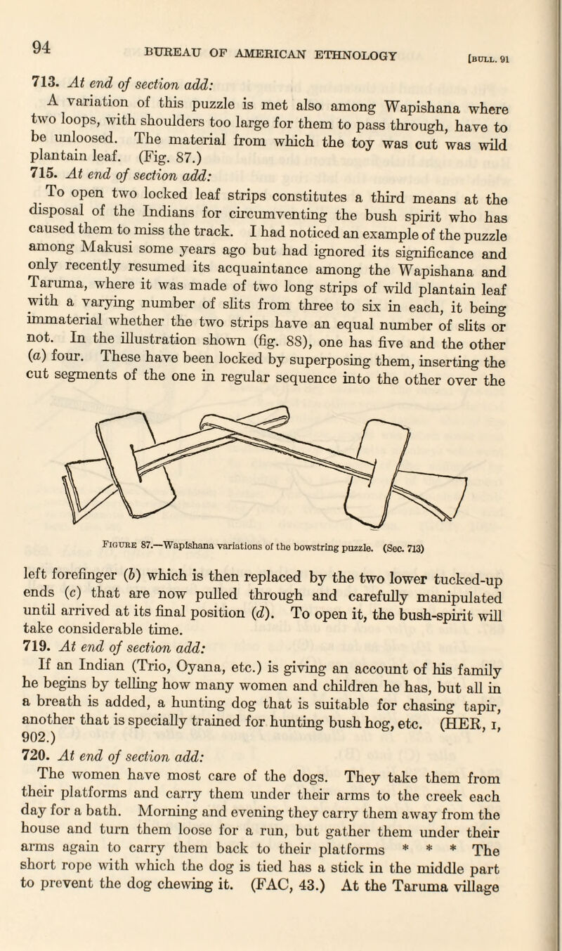 BUREAU OF AMERICAN ETHNOLOGY [bull. 91 713. At end of section add: A variation of this puzzle is met also among Wapishana where two loops, with shoulders too large for them to pass through, have to be unloosed. The material from which the toy was cut was wild plantain leaf. (Fig. 87.) 715. At end of section add: To open two locked leaf strips constitutes a third means at the disposal of the Indians for circumventing the bush spirit who has caused them to miss the track. I had noticed an example of the puzzle among Makusi some years ago but had ignored its significance and only recently resumed its acquaintance among the Wapishana and Taruma, where it was made of two long strips of wild plantain leaf with a varying number of slits from three to six in each, it being immaterial whether the two strips have an equal number of slits or not. In the illustration shown (fig. 88), one has five and the other (a) four. These have been locked by superposing them, inserting the cut segments of the one in regular sequence into the other over the Figure 87. Wapishana variations of tho bowstring puzzle. (Sec. 713) left forefinger (6) which is then replaced by the two lower tucked-up ends (c) that are now pulled through and carefully manipulated until arrived at its final position (d). To open it, the bush-spirit will take considerable time. 719. At end of section add: If an Indian (Trio, Oyana, etc.) is giving an account of his family he begins by telling how many women and children he has, but all in a breath is added, a him ting dog that is suitable for chasing tapir, another that is specially trained for hunting bush hog, etc. (HER i 902.) 720. At end of section add: The women have most care of the dogs. They take them from their platforms and carry them under their arms to the creek each day for a bath. Morning and evening they carry them away from the house and turn them loose for a run, but gather them under their arms again to carry them back to their platforms * * * The short rope with which the dog is tied has a stick in the middle part to prevent the dog chewing it. (FAC, 43.) At the Taruma village