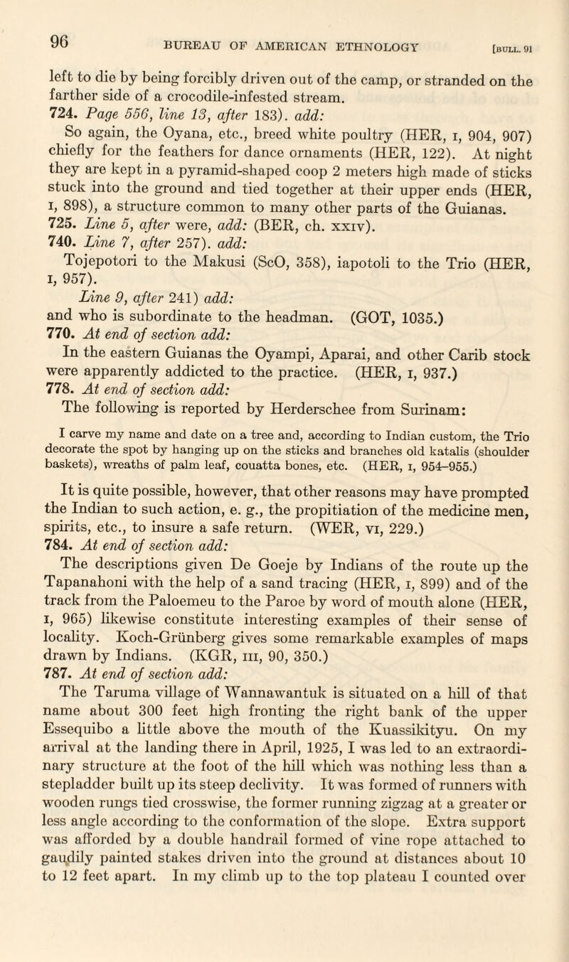 [bull. 91 left to die by being forcibly driven out of the camp, or stranded on the farther side of a crocodile-infested stream. 724. Page 556, line 13, after 183). add: So again, the Oyana, etc., breed white poultry (HER, i, 904, 907) chiefly for the feathers for dance ornaments (HER, 122). At night they are kept in a pyramid-shaped coop 2 meters high made of sticks stuck into the ground and tied together at their upper ends (HER, i, 898), a structure common to many other parts of the Guianas. 725. Line 5, after were, add: (BER, ch. xxiv). 740. Line 7, after 257). add: Tojepotori to the Makusi (ScO, 358), iapotoli to the Trio (HER, I, 957). Line 9, after 241) add: and who is subordinate to the headman. (GOT, 1035.) 770. At end of section add: In the eastern Guianas the Oyampi, Aparai, and other Carib stock were apparently addicted to the practice. (HER, i, 937.) 778. At end of section add: The following is reported by Herderschee from Surinam: I carve my name and date on a tree and, according to Indian custom, the Trio decorate the spot by hanging up on the sticks and branches old katalis (shoulder baskets), wreaths of palm leaf, couatta bones, etc. (HER, x, 954—955.) It is quite possible, however, that other reasons may have prompted the Indian to such action, e. g., the propitiation of the medicine men, spirits, etc., to insure a safe return. (WER, vi, 229.) 784. At end of section add: The descriptions given De Goeje by Indians of the route up the Tapanahoni with the help of a sand tracing (HER, i, 899) and of the track from the Paloemeu to the Paroe by word of mouth alone (PIER, i, 965) likewise constitute interesting examples of their sense of locality. Koch-Griinberg gives some remarkable examples of maps drawn by Indians. (KGR, iii, 90, 350.) 787. At end of section add: The Taruma village of Wannawantuk is situated on a hill of that name about 300 feet high fronting the right bank of the upper Essequibo a little above the mouth of the Kuassikityu. On my arrival at the landing there in April, 1925, I was led to an extraordi¬ nary structure at the foot of the hill which was nothing less than a stepladder built up its steep declivity. It was formed of runners with wooden rungs tied crosswise, the former running zigzag at a greater or less angle according to the conformation of the slope. Extra support was afforded by a double handrail formed of vine rope attached to gaqdily painted stakes driven into the ground at distances about 10 to 12 feet apart. In my climb up to the top plateau I counted over