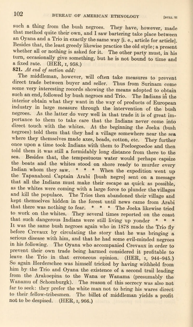 (bull. 91 such a thing from the bush negroes. They have, however, made that method quite their own, and I saw bartering take place between an Oyana and a Trio in exactly the same way [i. e., article for article]. Besides that, the least greedy likewise practice the old style; a present w hether all or nothing is asked for it. The other party must, in his turn, occasionally give something, but he is not bound to time and a fixed rate. (HER, i, 958.) 821. At end of section add: The middleman, however, will often take measures to prevent direct trade between buyer and seller. Thus from Surinam come some very interesting records showing the means adopted to obtain such an end, followed by bush negroes and Trio. The Indians in the interior obtain what they want in the way of products of European industry in large measure through the intervention of the bush negioes. As the latter do very well in that trade it is of great im¬ portance to them to take care that the Indians never come into direct touch with the whites. At the beginning the Joeka (bush negroes) told them that they had a village somewhere near the sea where they themselves made axes, beads, cotton, etc. They further once upon a time took Indians with them to Poeloegoedoe and then told them it was still a formidably long distance from there to the sea. Besides that, the tempestuous water would perhaps capsize the boats and the whites stood on shore ready to murder every Indian whom they saw. * * * When the expedition went up the Tapanahoni Captain Arabi [bush negro] sent on a message that all the Indians must make their escape as quick as possible, as the whites were coming with a large force to plunder the villages and kill the populace. The Trios then abandoned their village and kept themselves hidden in the forest until news came from Arabi that there was nothing to fear. * * * The Joeka likewise tried to work on the whites. They several times reported on the coast that such dangerous Indians were still living up yonder * * * It was the same bush negroes again who in 1878 made the Trio fly before Crevaux by circulating the story that he was bringing a serious disease with him, and that he had some evil-minded negroes in his following. The Oyana who accompanied Crevaux in order to prevent their own trade being harmed considered it profitable to leave the Trio in that erroneous opinion. (HER, i, 944-945.) So again Herderschee was himself tricked by having withheld from him by the Trio and Oyana the existence of a second trail leading from the Arakoepina to the Wana or Wanama (presumably the Wanamu of Schomburgk). The reason of this secrecy was also not far to seek: they prefer the white man not to bring his wares direct to their fellow-tribesmen. The billet of middleman yields a profit not to be despised. (PIER, i, 966.)