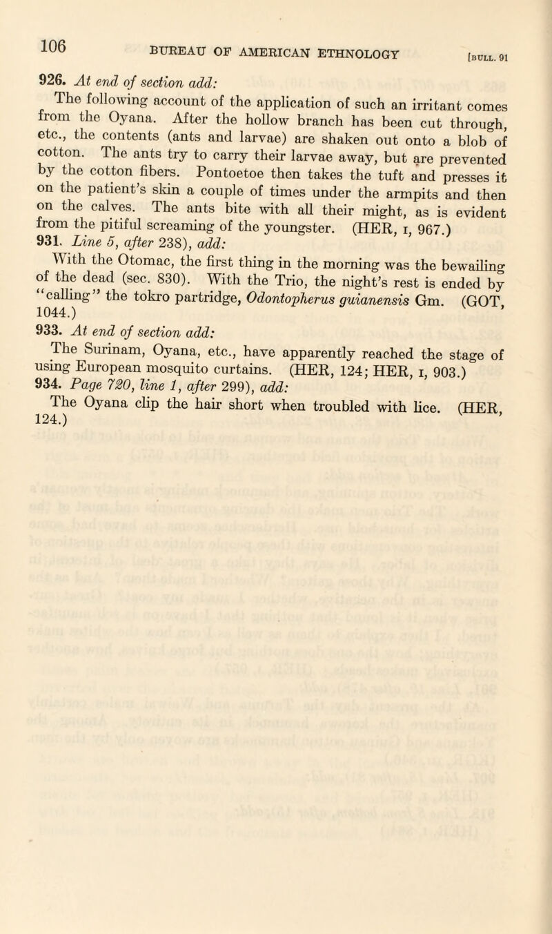 [bull. 91 926. At end of section add: The following account of the application of such an irritant comes from the Oyana. After the hollow branch has been cut through, etc., the contents (ants and larvae) are shaken out onto a blob of cotton. The ants try to carry their larvae away, but are prevented by the cotton fibers. Pontoetoe then takes the tuft and presses it on the patient’s sldn a couple of times under the armpits and then on the calves. The ants bite with all their might, as is evident from the pitiful screaming of the youngster. (HER, i, 967.) 931. Line 5, after 238), add: With the Otomac, the first tiling in the morning was the bewailing of the dead (sec. 830). With the Trio, the night’s rest is ended by “calling” the tokro partridge, Odontovherus guianensis Gm (GOT 1044.) 933. At end of section add: The Surinam, Oyana, etc., have apparently reached the stage of using European mosquito curtains. (HER, 124; HER, i, 903.) 934. Page 720, line 1, after 299), add: The Oyana clip the hair short when troubled with lice. (HER 124.)