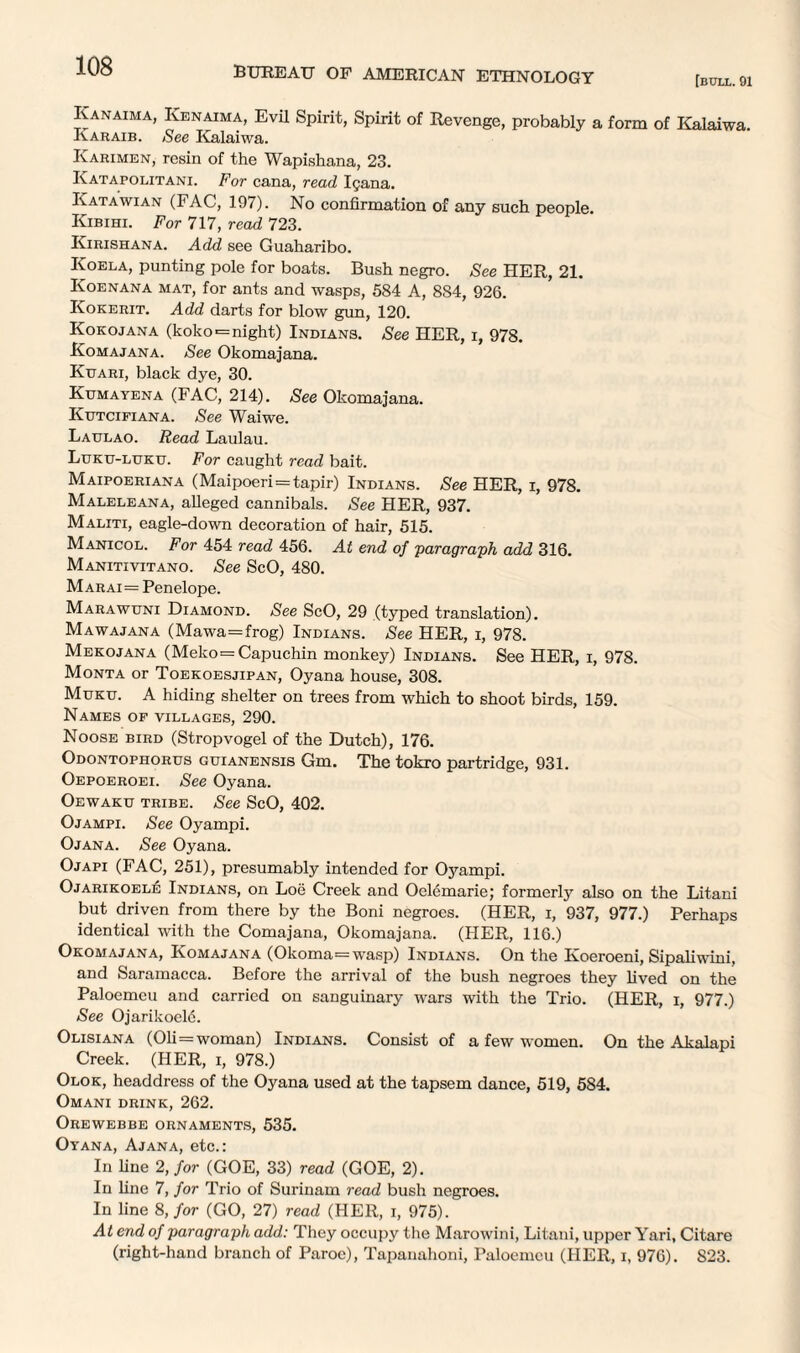 [bull. 91 Kanaima, Iyenaima, Evil Spirit, Spirit of Revenge, probably a form of Kalaiwa. Iyaraib. See Kalaiwa. Iyarimen, resin of the Wapishana, 23. Katapolitani. For cana, read Igana. Katawian (FAC, 197). No confirmation of any such people. Kibihi. For 717, read 723. Kirishana. Add see Guaharibo. Koela, punting pole for boats. Bush negro. See HER, 21. Koenana mat, for ants and wasps, 584 A, 8S4, 926. Iyokerit. Add darts for blow gun, 120. Kokojana (koko*= night) Indians. See HER, i, 978. Komajana. See Okomajana. Kitari, black dye, 30. Kumayena (FAC, 214). See Okomajana. Ktjtcifiana. See Waiwe. Latjlao. Read Laulau. Luku-luku. For caught read bait. Maipoeriana (Maipoeri=tapir) Indians. See HER, i, 978. Maleleana, alleged cannibals. See HER, 937. Maliti, eagle-down decoration of hair, 515. Manicol. For 454 read 456. At end of paragraph add 316. Manitivitano. See ScO, 480. Marai= Penelope. Marawuni Diamond. See ScO, 29 (typed translation). Mawajana (Mawa=frog) Indians. See HER, i, 978. Mekojana (Meko=Capuchin monkey) Indians. See HER, i, 978. Monta or Toekoesjipan, Oyana house, 308. Muku. A hiding shelter on trees from which to shoot birds, 159. Names of villages, 290. Noose bird (Stropvogel of the Dutch), 176. Odontophorus guianensis Gm. The tokro partridge, 931. Oepoeroei. See Oyana. Oewaku tribe. See ScO, 402. Ojampi. See Oyampi. Ojana. See Oyana. Ojapi (FAC, 251), presumably intended for Oyampi. Ojarikoele Indians, on Loe Creek and Oelemarie; formerly also on the Litani but driven from there by the Boni negroes. (HER, i, 937, 977.) Perhaps identical with the Comajana, Okomajana. (HER, 116.) Okomajana, Komajana (Okoma—wasp) Indians. On the Koeroeni, Sipaliwini, and Saramacca. Before the arrival of the bush negroes they lived on the Paloemeu and carried on sanguinary wars with the Trio. (HER, i, 977.) See Ojarikoele. Olisiana (01i=woman) Indians. Consist of a few women. On the Akalapi Creek. (HER, i, 978.) Olok, headdress of the Oyana used at the tapsem dance, 519, 584. Omani drink, 262. Orewebbe ornaments, 535. Oyana, Ajana, etc.: In line 2, for (GOE, 33) read (GOE, 2). In line 7, for Trio of Surinam read bush negroes. In line 8, for (GO, 27) read (HER, i, 975). At end of paragraph add: They occupy the Marowini, Litani, upper Yari, Citare (right-hand branch of Paroc), Tapanahoni, Paloemeu (HER, i, 976). S23.