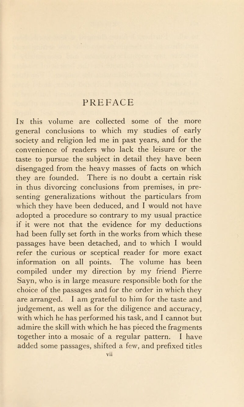 PREFACE In this volume are collected some of the more general conclusions to which my studies of early society and religion led me in past years, and for the convenience of readers who lack the leisure or the taste to pursue the subject in detail they have been disengaged from the heavy masses of facts on which they are founded. There is no doubt a certain risk in thus divorcing conclusions from premises, in pre¬ senting generalizations without the particulars from which they have been deduced, and I would not have adopted a procedure so contrary to my usual practice if it were not that the evidence for my deductions had been fully set forth in the works from which these passages have been detached, and to which I would refer the curious or sceptical reader for more exact information on all points. The volume has been compiled under my direction by my friend Pierre Sayn, who is in large measure responsible both for the choice of the passages and for the order in which they are arranged. I am grateful to him for the taste and judgement, as well as for the diligence and accuracy, with which he has performed his task, and I cannot but admire the skill with which he has pieced the fragments together into a mosaic of a regular pattern. I have added some passages, shifted a few, and prefixed titles