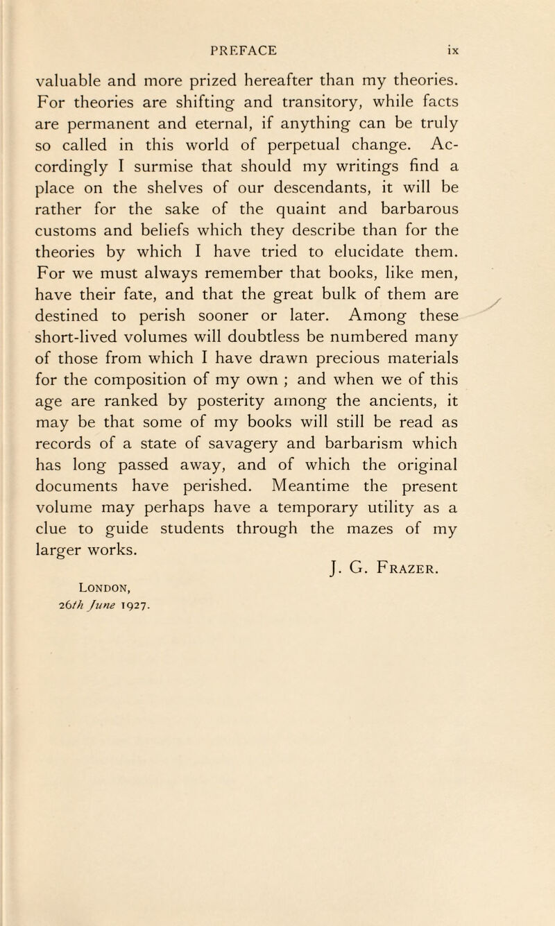 valuable and more prized hereafter than my theories. For theories are shifting and transitory, while facts are permanent and eternal, if anything can be truly so called in this world of perpetual change. Ac¬ cordingly I surmise that should my writings find a place on the shelves of our descendants, it will be rather for the sake of the quaint and barbarous customs and beliefs which they describe than for the theories by which I have tried to elucidate them. For we must always remember that books, like men, have their fate, and that the great bulk of them are destined to perish sooner or later. Among these short-lived volumes will doubtless be numbered many of those from which I have drawn precious materials for the composition of my own ; and when we of this age are ranked by posterity among the ancients, it may be that some of my books will still be read as records of a state of savagery and barbarism which has long passed away, and of which the original documents have perished. Meantime the present volume may perhaps have a temporary utility as a clue to guide students through the mazes of my larger works. London, 26/h June 1927. J. G. Frazer.