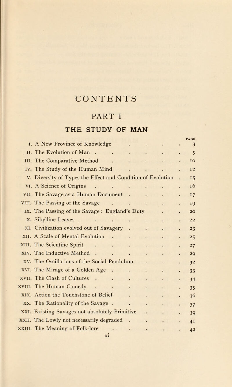 CONTENTS PART I THE STUDY OF MAN PAGE I. A New Province of Knowledge .... 3 II. The Evolution of Man ...... 5 III. The Comparative Method . . . . .10 IV. The Study of the Human Mind . . . .12 V. Diversity of Types the Effect and Condition of Evolution . 15 VI. A Science of Origins . . . . . .16 VII. The Savage as a Human Document . . . .17 VIII. The Passing of the Savage . . . . .19 ix. The Passing of the Savage : England’s Duty . . 20 X. Sibylline Leaves ....... 22 XI. Civilization evolved out of Savagery . . . .23 XII. A Scale of Mental Evolution . . . . .25 XIII. The Scientific Spirit . . . . . .27 XIV. The Inductive Method . . . . . .29 XV. The Oscillations of the Social Pendulum . . .32 XVI. The Mirage of a Golden Age . . . . *33 XVII. The Clash of Cultures . . . . . .34 XVIII. The Human Comedy . . . . . -35 XIX. Action the Touchstone of Belief . . . .36 XX. The Rationality of the Savage . . . . *37 xxi. Existing Savages not absolutely Primitive . . .39 xxil. The Lowly not necessarily degraded . . . -41 xxill. The Meaning of Folk-lore . . . . .42