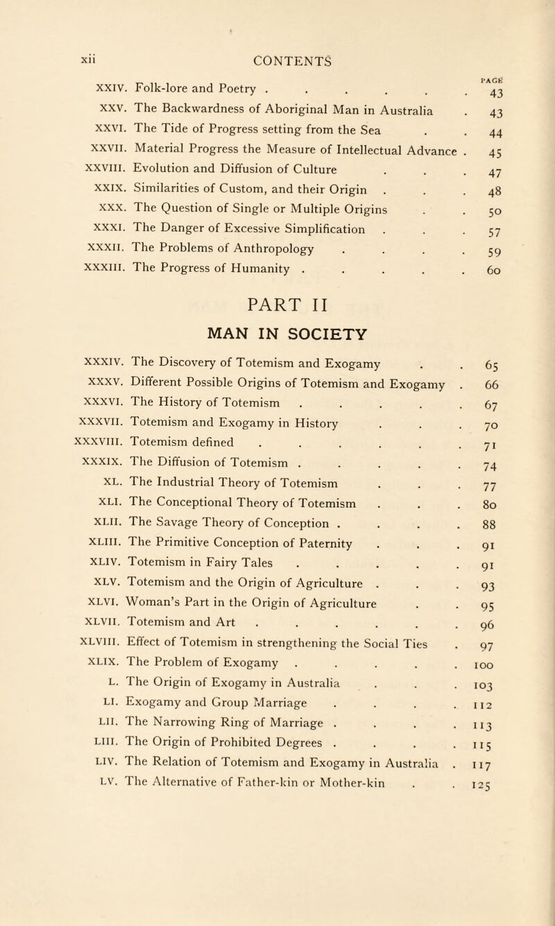 _ ,, , . PAGli XXIV. Folk-lore and Poetry . . . . . .43 XXV. The Backwardness of Aboriginal Man in Australia . 43 xxvi. The Tide of Progress setting from the Sea . . 44 XXVII. Material Progress the Measure of Intellectual Advance . 45 XXVIII. Evolution and Diffusion of Culture . . .47 XXIX. Similarities of Custom, and their Origin . . .48 XXX. The Question of Single or Multiple Origins . . 50 XXXI. The Danger of Excessive Simplification . . -57 XXXII. The Problems of Anthropology . . . -59 XXXIII. The Progress of Humanity . . . . .60 PART II MAN IN SOCIETY XXXIV. The Discovery of Totemism and Exogamy . . 65 XXXV. Different Possible Origins of Totemism and Exogamy . 66 XXXVI. The History of Totemism . . . . -67 XXXVII. Totemism and Exogamy in History . . • 70 XXXVIII. Totemism defined . . . . . • 71 XXXIX. The Diffusion of Totemism . . . . .74 XL. The Industrial Theory of Totemism . . .77 XLI. The Conceptional Theory of Totemism . . .80 xlii. The Savage Theory of Conception . . . .88 XLIII. The Primitive Conception of Paternity . . .91 XLIV. Totemism in Fairy Tales . . . . -91 XLV. Totemism and the Origin of Agriculture . . -93 XLVI. Woman’s Part in the Origin of Agriculture . . 95 XLVII. Totemism and Art . . . . . .96 XLVIII. Effect of Totemism in strengthening the Social Ties . 97 XLIX. The Problem of Exogamy ..... 100 L. The Origin of Exogamy in Australia . . . 103 LI. Exogamy and Group Marriage . . . .112 Lll. The Narrowing Ring of Marriage . . . .113 LI 11. The Origin of Prohibited Degrees . . . .115 LIV. The Relation of Totemism and Exogamy in Australia . 117 LV. The Alternative of Father-kin or Mother-kin . -125