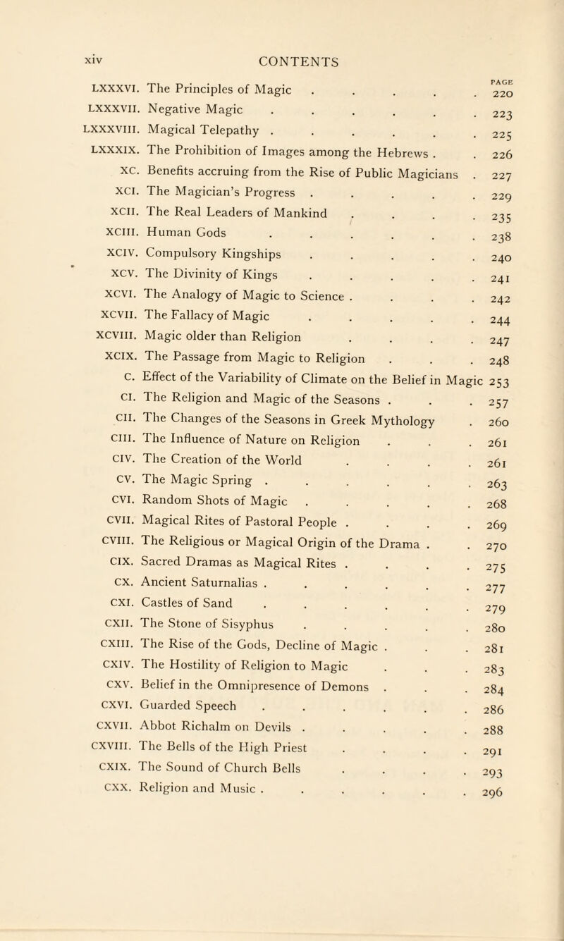 LXXXVI. LXXXVII. LXXXVIII. LXXXIX. XC. XCI. XCII. XCIII. XCIV. xcv. XCVI. XCVII. XCVIII. XCIX. c. Cl. CII. cm. CIV. cv. CVI. evil. CVIII. CIX. ex. CXI. CXII. CXIII. CXIV. cxv. CXVI. CXVII. CXVIII. CXIX. cxx. The Principles of Magic Negative Magic .... Magical Telepathy .... The Prohibition of Images among the Hebrews Benefits accruing from the Rise of Public Magicians The Magician’s Progress . The Real Leaders of Mankind Human Gods Compulsory Kingships The Divinity of Kings The Analogy of Magic to Science The Fallacy of Magic Magic older than Religion The Passage from Magic to Religion Effect of the Variability of Climate on the Belief in Magic 253 The Religion and Magic of the Seasons . The Changes of the Seasons in Greek Mythology The Influence of Nature on Religion The Creation of the World The Magic Spring . Random Shots of Magic Magical Rites of Pastoral People . The Religious or Magical Origin of the Drama Sacred Dramas as Magical Rites . Ancient Saturnalias . Castles of Sand The Stone of Sisyphus The Rise of the Gods, Decline of Magic The Hostility of Religion to Magic Belief in the Omnipresence of Demons Guarded Speech Abbot Richalm on Devils . The Bells of the High Priest The Sound of Church Bells Religion and Music . PAGE 220 223 225 226 227 229 235 238 240 241 242 244 247 248 257 260 261 261 263 268 269 270 275 277 279 280 281 283 284 286 288 291 293 296