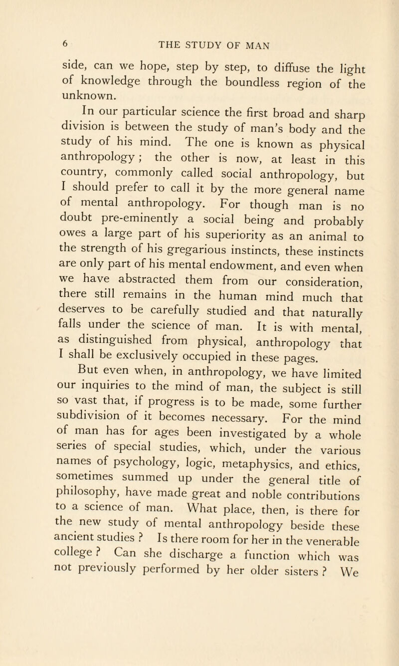 side, can we hope, step by step, to diffuse the light of knowledge through the boundless region of the unknown. In our particular science the first broad and sharp division is between the study of man’s body and the study of his mind. The one is known as physical anthropology ; the other is now, at least in this country, commonly called social anthropology, but I should prefer to call it by the more general name of mental anthropology. For though man is no doubt pre-eminently a social being and probably owes a large part of his superiority as an animal to the strength of his gregarious instincts, these instincts are only part of his mental endowment, and even when we have abstracted them from our consideration, there still remains in the human mind much that deserves to be carefully studied and that naturally falls under the science of man. It is with mental, as distinguished from physical, anthropology that I shall be exclusively occupied in these pages. But even when, in anthropology, we have limited our inquiries to the mind of man, the subject is still so vast that, if progress is to be made, some further subdivision of it becomes necessary. For the mind of man has for ages been investigated by a whole series of special studies, which, under the various names of psychology, logic, metaphysics, and ethics, sometimes summed up under the general title of philosophy, have made great and noble contributions to a science of man. What place, then, is there for the new study of mental anthropology beside these ancient studies ? Is there room for her in the venerable college ? Can she discharge a function which was not previously performed by her older sisters ? We
