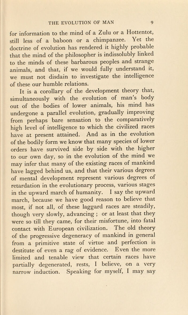 for information to the mind of a Zulu or a Hottentot, still less of a baboon or a chimpanzee. Yet the doctrine of evolution has rendered it highly probable that the mind of the philosopher is indissolubly linked to the minds of these barbarous peoples and strange animals, and that, if we would fully understand it, we must not disdain to investigate the intelligence of these our humble relations. It is a corollary of the development theory that, simultaneously with the evolution of man’s body out of the bodies of lower animals, his mind has undergone a parallel evolution, gradually improving from perhaps bare sensation to the comparatively high level of intelligence to which the civilized races have at present attained. And as in the evolution of the bodily form we know that many species of lower orders have survived side by side with the higher to our own day, so in the evolution of the mind we may infer that many of the existing races of mankind have lagged behind us, and that their various degrees of mental development represent various degrees of retardation in the evolutionary process, various stages in the upward march of humanity. I say the upward march, because we have good reason to believe that most, if not all, of these laggard races are steadily, though very slowly, advancing ; or at least that they were so till they came, for their misfortune, into fatal contact with European civilization. The old theory of the progressive degeneracy of mankind in general from a primitive state of virtue and perfection is destitute of even a rag of evidence. Even the more limited and tenable view that certain races have partially degenerated, rests, I believe, on a very narrow induction. Speaking for myself, I may say