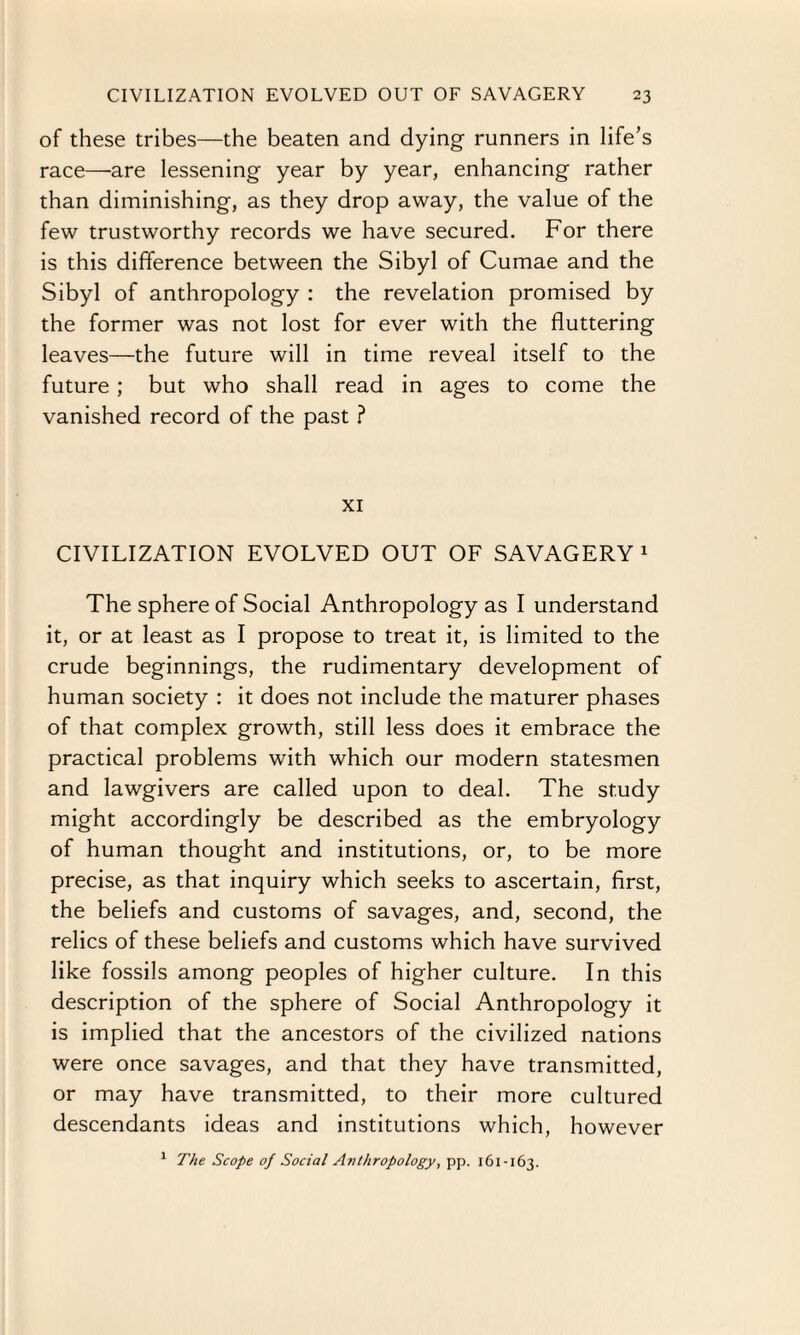 of these tribes—the beaten and dying runners in life’s race—are lessening year by year, enhancing rather than diminishing, as they drop away, the value of the few trustworthy records we have secured. For there is this difference between the Sibyl of Cumae and the Sibyl of anthropology : the revelation promised by the former was not lost for ever with the fluttering leaves—the future will in time reveal itself to the future; but who shall read in ages to come the vanished record of the past ? XI CIVILIZATION EVOLVED OUT OF SAVAGERY 1 The sphere of Social Anthropology as I understand it, or at least as I propose to treat it, is limited to the crude beginnings, the rudimentary development of human society : it does not include the maturer phases of that complex growth, still less does it embrace the practical problems with which our modern statesmen and lawgivers are called upon to deal. The study might accordingly be described as the embryology of human thought and institutions, or, to be more precise, as that inquiry which seeks to ascertain, first, the beliefs and customs of savages, and, second, the relics of these beliefs and customs which have survived like fossils among peoples of higher culture. In this description of the sphere of Social Anthropology it is implied that the ancestors of the civilized nations were once savages, and that they have transmitted, or may have transmitted, to their more cultured descendants ideas and institutions which, however