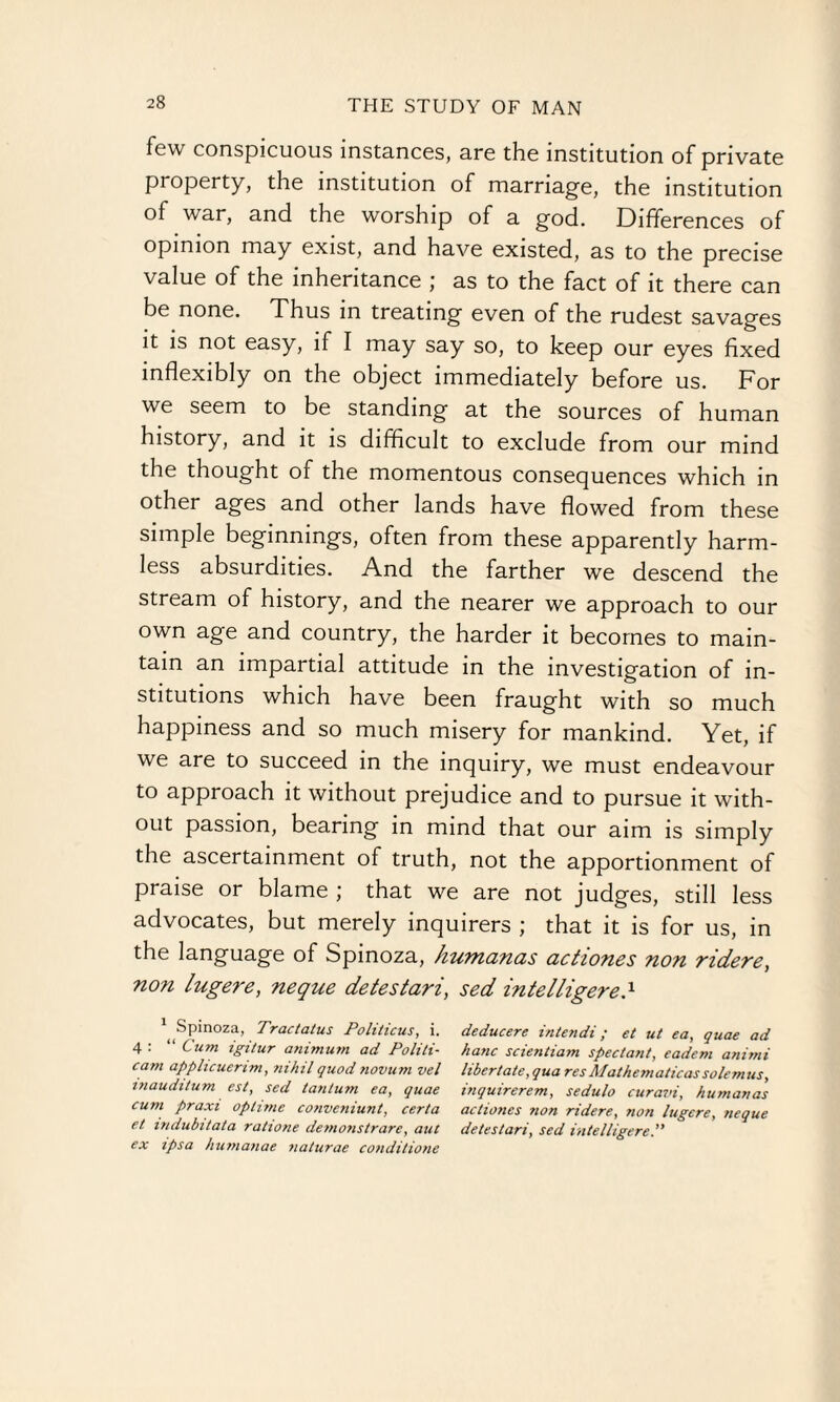 few conspicuous instances, are the institution of private property, the institution of marriage, the institution of war, and the worship of a god. Differences of opinion may exist, and have existed, as to the precise value of the inheritance ; as to the fact of it there can be none. Thus in treating even of the rudest savages it is not easy, if I may say so, to keep our eyes fixed inflexibly on the object immediately before us. For we seem to be standing at the sources of human history, and it is difficult to exclude from our mind the thought of the momentous consequences which in other ages and other lands have flowed from these simple beginnings, often from these apparently harm¬ less absurdities. And the farther we descend the stream of history, and the nearer we approach to our own age and country, the harder it becomes to main¬ tain an impartial attitude in the investigation of in¬ stitutions which have been fraught with so much happiness and so much misery for mankind. Yet, if we are to succeed in the inquiry, we must endeavour to approach it without prejudice and to pursue it with¬ out passion, bearing in mind that our aim is simply the ascertainment of truth, not the apportionment of praise or blame ; that we are not judges, still less advocates, but merely inquirers ; that it is for us, in the language of Spinoza, humanas actiones non ridere, non lugei'e, neque detestari, sed intelligere.x ^ Spin°za, Tra<:tatus Politicus, i. deducere intendi; et ut ea, quae ad 4 : “ Cum igitur animum ad Politi- hanc scientiam spectant, eadem animi cam apphcuerim, nihil quod tiovum vel libertate, qua res Mathcmaticassolemus, mauditum est, sed tanium ea, quae inquirerem, sedulo curavi, humanas cum praxi ophme convcniunt, certa actiones non ridere, non lugcre, neque et mdubitata rations demonstrare, aut detestari, sed intelligere. ex ipsa humanas naturae conditions