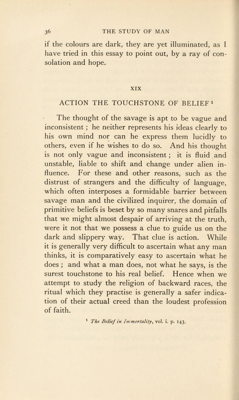 if the colours are dark, they are yet illuminated, as I have tried in this essay to point out, by a ray of con¬ solation and hope. XIX ACTION THE TOUCHSTONE OF BELIEF1 The thought of the savage is apt to be vague and inconsistent ; he neither represents his ideas clearly to his own mind nor can he express them lucidly to others, even if he wishes to do so. And his thought is not only vague and inconsistent; it is fluid and unstable, liable to shift and change under alien in¬ fluence. For these and other reasons, such as the distrust of strangers and the difficulty of language, which often interposes a formidable barrier between savage man and the civilized inquirer, the domain of primitive beliefs is beset by so many snares and pitfalls that we might almost despair of arriving at the truth, were it not that we possess a clue to guide us on the dark and slippery way. That clue is action. While it is generally very difficult to ascertain what any man thinks, it is comparatively easy to ascertain what he does ; and what a man does, not what he says, is the surest touchstone to his real belief. Hence when we attempt to study the religion of backward races, the ritual which they practise is generally a safer indica¬ tion of their actual creed than the loudest profession of faith.