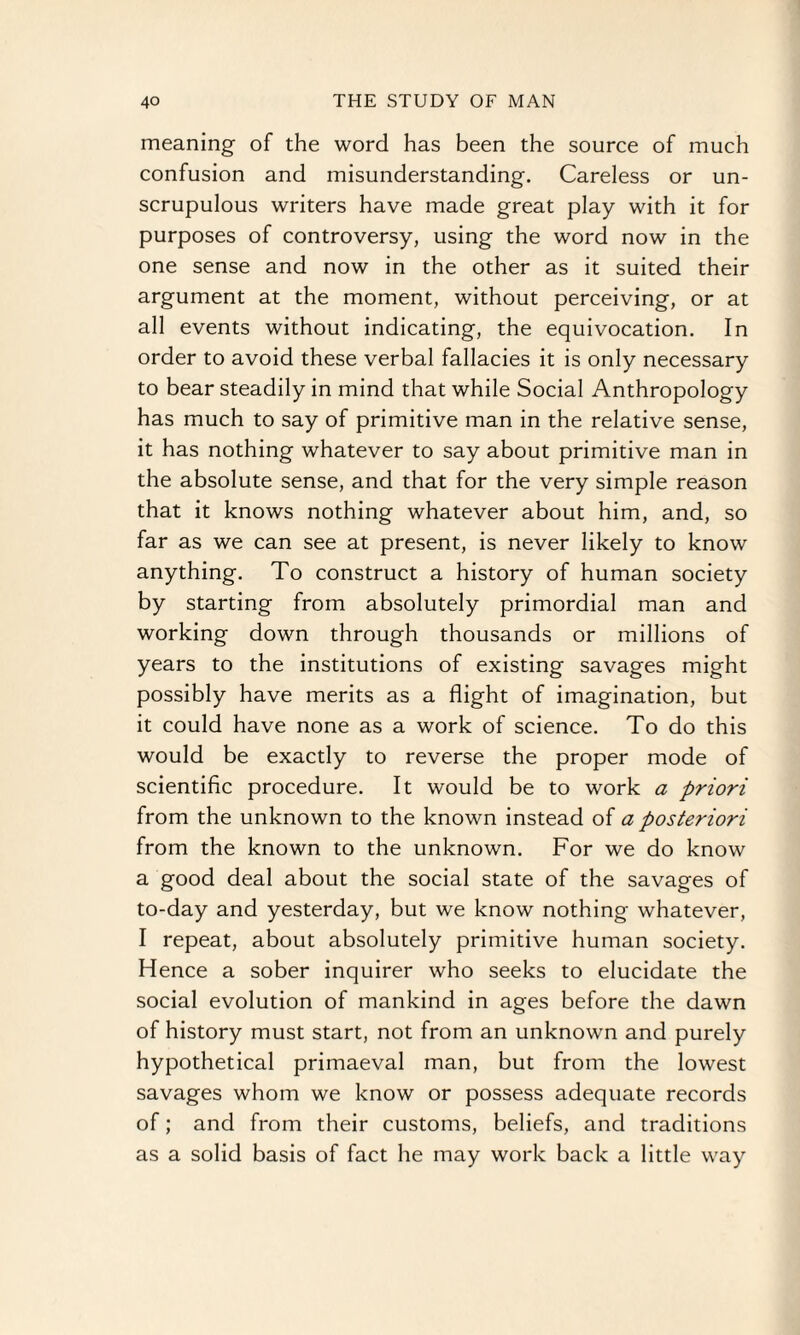 meaning of the word has been the source of much confusion and misunderstanding. Careless or un¬ scrupulous writers have made great play with it for purposes of controversy, using the word now in the one sense and now in the other as it suited their argument at the moment, without perceiving, or at all events without indicating, the equivocation. In order to avoid these verbal fallacies it is only necessary to bear steadily in mind that while Social Anthropology has much to say of primitive man in the relative sense, it has nothing whatever to say about primitive man in the absolute sense, and that for the very simple reason that it knows nothing whatever about him, and, so far as we can see at present, is never likely to know anything. To construct a history of human society by starting from absolutely primordial man and working down through thousands or millions of years to the institutions of existing savages might possibly have merits as a flight of imagination, but it could have none as a work of science. To do this would be exactly to reverse the proper mode of scientific procedure. It would be to work a priori from the unknown to the known instead of a posteriori from the known to the unknown. For we do know a good deal about the social state of the savages of to-day and yesterday, but we know nothing whatever, I repeat, about absolutely primitive human society. Hence a sober inquirer who seeks to elucidate the social evolution of mankind in ages before the dawn of history must start, not from an unknown and purely hypothetical primaeval man, but from the lowest savages whom we know or possess adequate records of; and from their customs, beliefs, and traditions as a solid basis of fact he may work back a little way