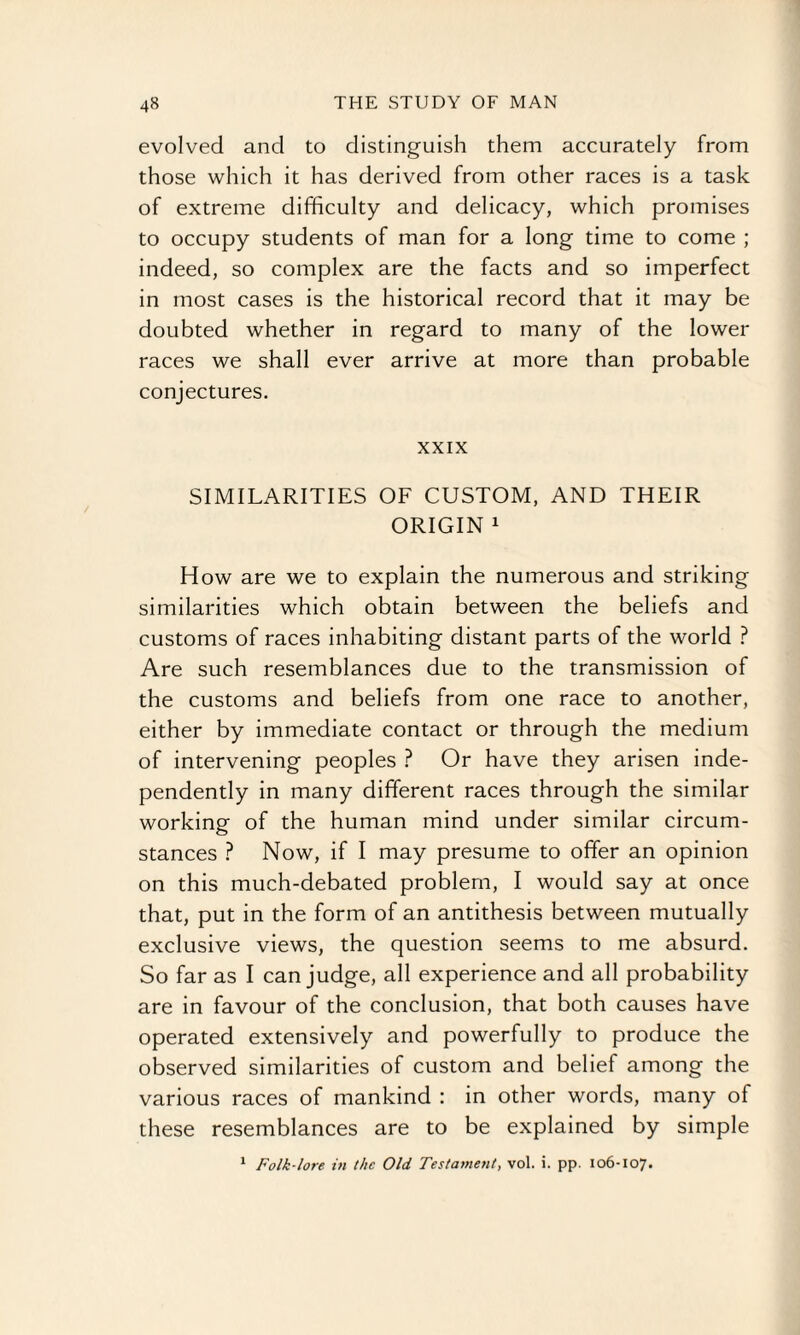 evolved and to distinguish them accurately from those which it has derived from other races is a task of extreme difficulty and delicacy, which promises to occupy students of man for a long time to come ; indeed, so complex are the facts and so imperfect in most cases is the historical record that it may be doubted whether in regard to many of the lower races we shall ever arrive at more than probable conjectures. XXIX SIMILARITIES OF CUSTOM, AND THEIR ORIGIN 1 How are we to explain the numerous and striking similarities which obtain between the beliefs and customs of races inhabiting distant parts of the world ? Are such resemblances due to the transmission of the customs and beliefs from one race to another, either by immediate contact or through the medium of intervening peoples ? Or have they arisen inde¬ pendently in many different races through the similar working of the human mind under similar circum¬ stances ? Now, if I may presume to offer an opinion on this much-debated problem, I would say at once that, put in the form of an antithesis between mutually exclusive views, the question seems to me absurd. So far as I can judge, all experience and all probability are in favour of the conclusion, that both causes have operated extensively and powerfully to produce the observed similarities of custom and belief among the various races of mankind : in other words, many of these resemblances are to be explained by simple